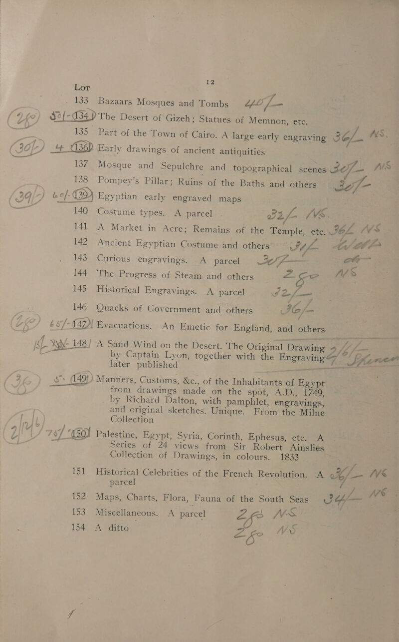 138 b/- 3) 140 14] 142 143 144 145 146 132 fo 154  12 The Desert of Gizeh; Statues of Memnon, ete. Part of the Town of Cairo. A large early engraving 227... AM», | Early drawings of ancient antiquities P Mosque and Sepulchre and topographical scenes 3207 _- Nx Pompey’s Pillar; Ruins of the Baths and others72 @ Lei Egyptian early engraved maps ” As AiO Costume types. A parcel | yf eo AV. | A Market in Acre; Remains of the Temple, etc. JOL “‘¥s s 5» 2 , ae Ancient Egyptian Costume and others IK “Cv EF ¢ Curious engravings. A parcel I f-— ot * The Progress of Steam and others - ae > Historical Engravings. A parcel I2f— Quacks of Government and others IC /— Evacuations. An Emetic for England, and others A Sand Wind on the Desert. The Original Drawing v iy a by Captain Lyon, together with the Engraving? © Sf re later published | siocienge Manners, Customs, &amp;c., of the Inhabitants of Egypt from drawings made on the spot, A.D T7ao by Richard Dalton, with pamphlet, engravings, and original sketches. Unique. From the Milne Collection Palestine, Egypt, Syria, Corinth, Ephesus, etc. A Series of 24 views from Sir Robert Ainslies Collection of Drawings, in colours. 1833 Historical Celebrities of thé: French Revoluaenuam 0%, /— /VS parcel ee | fo PES Maps, Charts, Flora, Fauna of the South Seas GH “a Miscellaneous. A parcel Ze INX. A ditto / \' => JY) a - } w Y 5 >