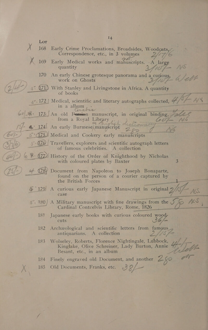 : LoT Xx 168 Early Crime Proclamations, Broadsides, Woodcuts, Correspondence, etc., in 3 volumes OT Fi &amp; A 169 Early Medical works er Cs “ih large a quantity eZ, tf — SVs 170 An early Chinese grotesque panorama ang a curious a aa work on Ghosts ae AZ é f- ee en a71) With Stanley and Livingstone in Africa. A quantity a of books a, —/ A ; i, &amp; gare ss 172} Medical, scientific and literary autographs collected, vf y v ities album : -%* 173) An old jee, erties) in original binding, pf Gul . from a Royal Library ps ee Jom Nes o (S/- fh 174\ An early Burmese,manuscript oy Meda: Ae at aia \ (/ ee 2 5 C1Z5i Medical and Cookery early manuScripts a lolb 170 | Travellers, explorers and scientific autograph letters &lt;i aR of famous celebrities. A collection Q ¥. CD History of the Order of Knighthood by Nicholas with coloured plates by Baxter 3 bf 178) Document from Napoleon to Joseph Bonaparte, ees found on the person of a courier captured by the British Forces aL &amp; 179) A curious early Japanese “Manuscript in origina 2A ys case ie er Boa cu yak Military. manuscript with fine drawings from the SR WS ' Cardinal Contcelvis Library, Rome, 1826 0A eee 181 Japanese early books with curious coloured woot cuts aa 182 Archeological and scientific: letters from famous | antiquarians. A collection Oe! Sf 183 Wolseley, Roberts, Florence Nightingale, Tithbode (iy Be Kinglake, Olive Schreiner, Lady Burton, Annie T/, ¢ | fn Besant, -etc., in) an. albu Ded Let fc 184 Finely engraved old Document, and anes Z fe of Xx 185 Old Documents, Franks, ete. 3EL a“
