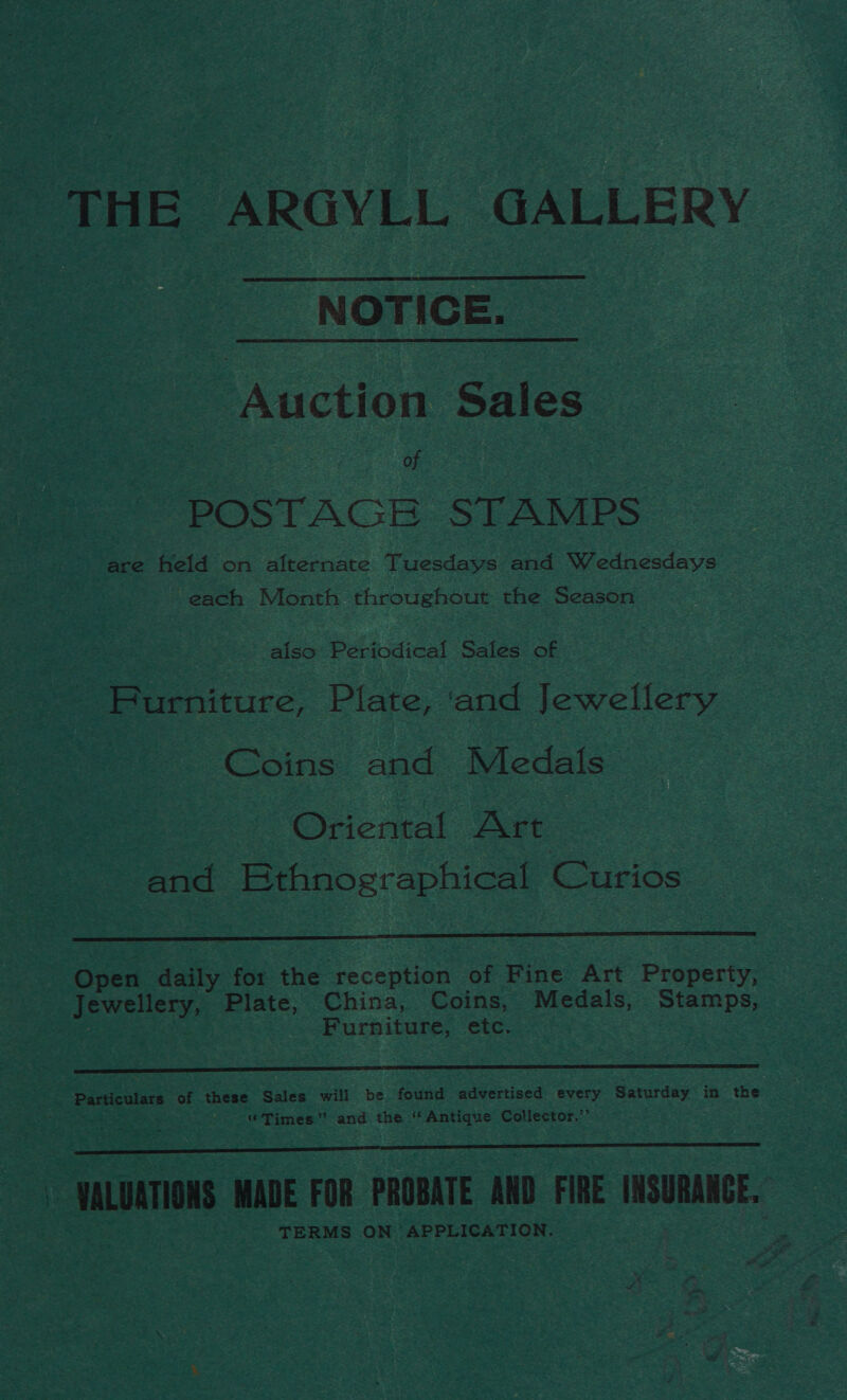 THE ARGYLL GALLERY  NOTICE. Auction Sales of POSTAGE STAMPS are held on alternate Tuesdays and Wednesdays each Month throughout the Season also Periodical Sales of Furniture, Plate, ‘and Jewellery | Coins and Medals Oriental Art and Ethnographical Curios  Open daily. for the reception of Fine Art Property, Jewellery, Plate, China, Coins, Medals, Stamps, Furniture, etc.  gp oan of these Sales will be found advertised every Saturday in the “Times” and the ‘Antique Collector.’’ SS | VALUATIONS MADE FOR PROBATE AND bay INSURANCE. eS.