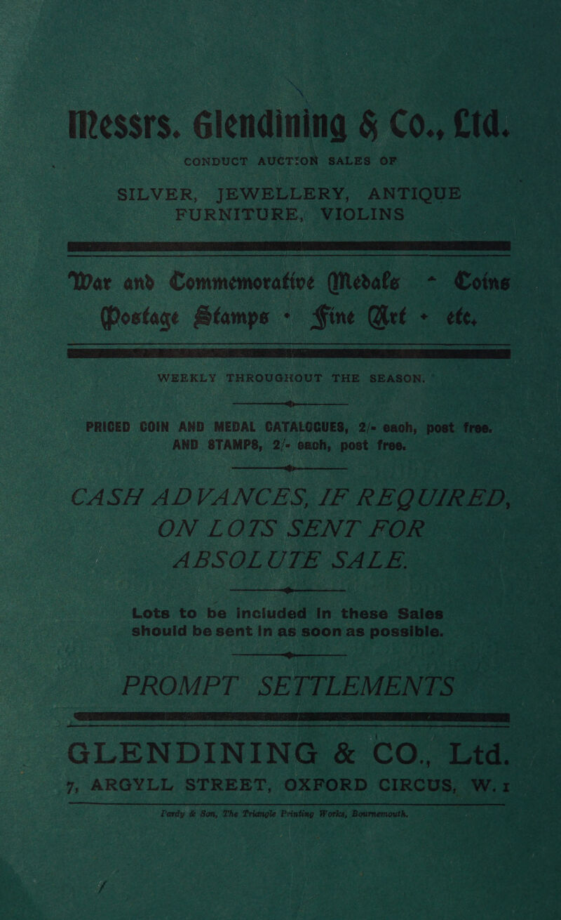 IRessrs. Glendining &amp; C0., Ctd. - CONDUCT AUCTION SALES OF SILVER, JEWELLERY, ANTIQUE FURNITURE, ‘VIOLINS =)   War and Commemorative Medals - Coins — Mostage Stamps - Gine Wet - cfc,   PRIGED COIN AND MEDAL CATALOGUES, 2/= each, post free. AND STAMPS, a each, post free. CASH ADVANCES, IF REQ UIRED, ON LOTS SENT FOR ‘ ABSOLUTE SALE.  Lots to be included In these Sales | should be sent In as soon as possible.  PROMPT SETTLEMENTS oy Le ee GLENDINING &amp; CO. Ltd. Pardy &amp; Son, The Triangle Printing Works, Bournemouth.