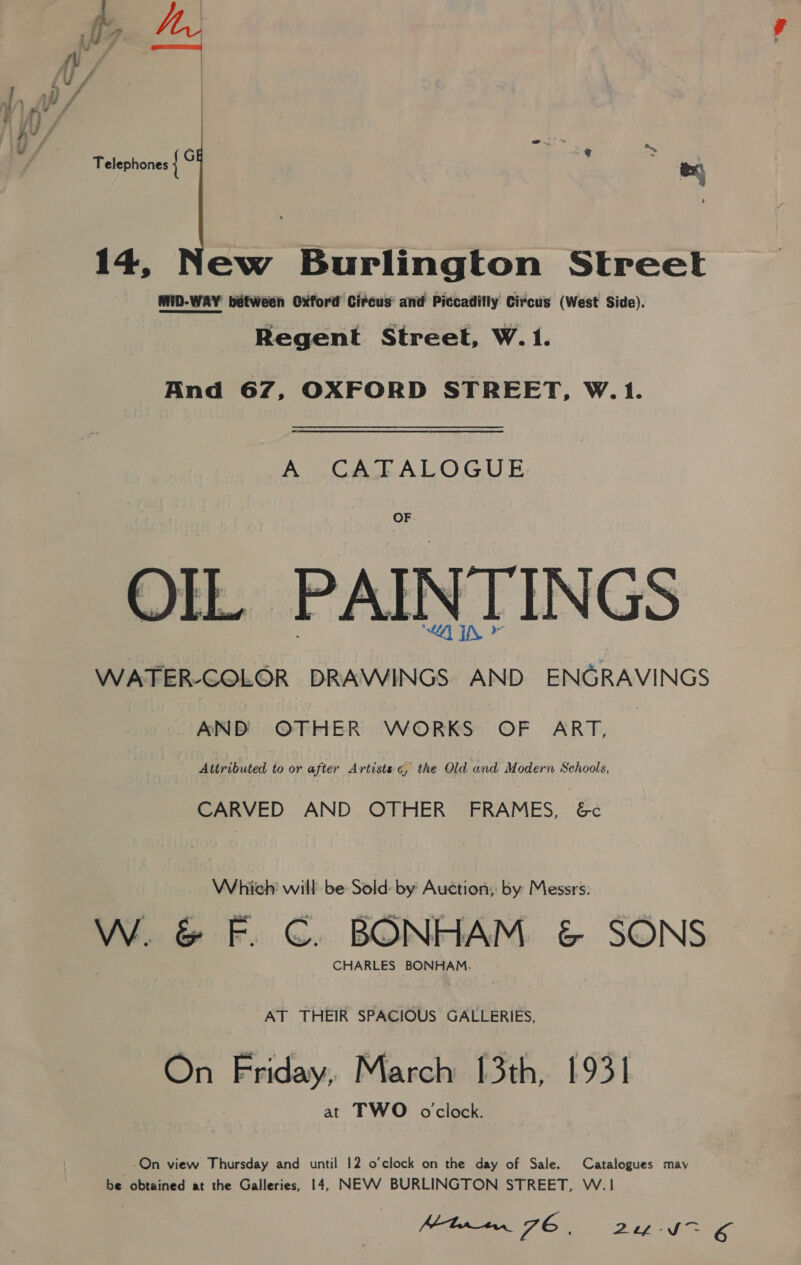 Telephones { G Las 14, New Burlington Street MID-WAY between Oxford Circus and Piccadilly Circus (West Side). Regent Street, W. 1. And 67, OXFORD STREET, W.1. A CATALOGUE OF OIL PAINTINGS WATER-GQLOR DRAWINGS AND ENGRAVINGS AND OTHER WORKS OF ART, Attributed to or after Artists 6, the Old and Modern Schools, CARVED AND OTHER FRAMES, 6&amp;c Which will be Sold: by Auction, by Messrs. W. &amp; F. €. BONHAM &amp; SONS CHARLES BONHAM. AT THEIR SPACIOUS GALLERIES, On Friday, March 13th, 1931 at TWO o'clock. On view Thursday and until 12 o’clock on the day of Sale. Catalogues may be obtained at the Galleries, 14, NEVV BURLINGTON STREET, W.1 Mine JE | 2366 SE