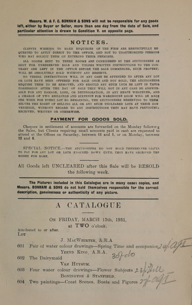 Messrs. W. &amp; F. C. BONHAM &amp; SONS will not ba responsible for any goods left, either by Buyer or Seller, more than one day from the date of Saie, and particular attention is drawn to Condition V. on opposite page.    NOTICES. CLIENTS WISHING TO MAKE ENQUIRIES OF THE FIRM ARE RESPECTFULLY RE- QUESTED TO APPLY DIRECT TO THE OFFICE, AND NOT TO UNAUTHORIZED PERSONS WHO MAY SOLICIT THEM ON ENTERING THEIR PREMISES. ALL GOODS SENT TO THESE ROOMS ARE CONSIDERED BY THE AUCTIONEERS A§ SENT FOR UNRESERVED SALE AND UNLESS WRITTEN INSTRUCTIONS TO THE CON: TRARY ARE LEFT IN THE OFFICE BEFORE THE SALE COMMENCES, SUCH PROPERT, WILL BE ABSOLUTELY SOLD WITHOUT ANY RESERVE. : NO VERBAL INSTRUCTIONS WILL IN ANY CASE BE ATTENDED TO AFTER ANY LOT OR LOTS HAVE BEEN OFFERED FOR SALE ONCE AND NOT SOLD, THE AUCTIONEERS REQUIRE THEM TO BE REMOVED, AND SHOULD ANY SUCH LOTS BE LEFT IN THEIR POSSESSION AFTER THE DAY OF SALE THEY WILL NOT IN ANY CASE BE ANSWER- ABLE FOR ANY DAMAGE, LOSS, OR DETERIORATION, IN ANY SHAPE WHATEVER, AND A CHARGE OF TWO SHILLINGS AND SIXPENCE FOR WAREHOUSE ROOM WILL BE MADE PER WEEK FOR EVERY LOT SO REMAINING, THE AUCTIONEERS RESERVING TO THEM SELVES THE RIGHT OF SELLING ALL OR ANY SUCH UNCLEARED LOTS AT THEIR CON VENIENCE, WITHOUT REGARD TO ANY INSTRUCTIONS THEY MAY HAVE PREVIOUSLY RECEIVED, WRITTEN OR OTHERWISE. PAYMENT FOR GOODS SOLD. Cheques in settlement of accounts are forwarded on the Monday followi1 g the Sales, but Clients requiring small accounts paid in cash are requested to attend at the Offices on Saturday, between 11 and 1, or on Monday, between 12 and 6. SPECIAL NOTICE.—THE AUCTIONEERS DO NOT HOLD THEMSELVES LIAPUS TO PAY FOR ANY LOT OR LOTS KNOCKED DOWN UNTIL THEY HAVE RECEIVED THF MONEY FOR SAME, All Goods left UNCLEARED after this Sale will be RESOLD the following week.  The Pictures included in this Catalogue are in many cases copies, and Messrs. BONHAM &amp; SONS do not hold themselves responsible for the correct description, genuineness or authenticity of any picture. A CATALOGUE  On FRIDAY, MARCH 138th, 19831, at TWO o’clock. . Attributed to or after. Lor J. MacWurirter, A.R.A os y ff | YEEND Kine, A.R.A. 2 4 Jay 602 The Dairymaid wc Theat Van Huvysvm, 603 Four water colour drawings—Flower Subjects 2 2/, Bontneton &amp; STANFIELD, ay 604. Two paintings—Coast Scenes, Boats and Figures 7) * - ’ , Sin, ts me > Fh, \ ao