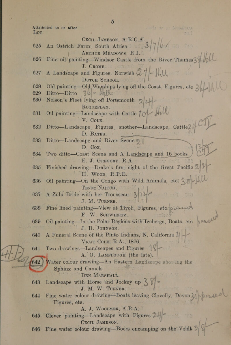 Lor : Cro JamEson,.A.R.C.A.. j |./ 625 An Ostrich Farm, South Africa __ 3/7 [es: | Rein Mmapows, BR.I. [ i 1f 626 Fine oil painting—Windsor Castle irom the River Thames 34. H, J. CROME. | 4 ae 627 A Landscape and Figures, Norwich wv | I- Wau Dutcs ScHoor. j! ns 628 Old pemsmg—Old py Reenips lying off the Coast, Figures, ete 2 |, 629 Ditto—Ditto Sui- yk a aah: 630 Nelson’s Fleet lying off Portsmouth 2| Lb}.  ROQUEPLAN. Cot ba 681. .Oi painting—Landscape with Cattle tol a Ms A Vie COLES) 4) 7%) 682 Ditto—Landscape, Figures, se ee Rendacapo, Cattle ip ~~ } D. Batss, Le . wo 633 Ditto—Landscape and River Scene § | eg ra D. Cox, \ | Bis 634 Two ditto—Coast Scene and A Padese and 16 books CA E. J. Grecory, R.A. ae Sad 635 Finished drawing— Drake’ s first sight of the Great Pacific alr 7 eH Woon. RiP | . an 636 Oil painting—On the Congo eee Wild jie a eter 4 5|- as Tenny Narrcu, ie, 637 A Zulu Bride with her Trousseau’ ah ur J. M. TuRNER. 638 Fine lined painting—View at Tivoli, Figures: a | cue F. W. Scuwiertz. | - a 639 Oil foie in the Polar Regions with Teoberss, Boats, ete aaa” seid cles ’ J.B. Jonnson. , 640 A Funeral Scene of the Pinto Indians, N. California |! ~~ ; Vicat Cone, R.A:, 1876. 4 7 641 Two drawings—Landscapes ar Figures | gi- A. O. Lamproven (the late). ater colour drawing—An et Landscape show ing the Sphinx and Camels ; ‘Bren MarsHatu. 648 Landscape with Horse and Jockey up 3 ij - J. M. W. Turner. i a  Figures, ete. ‘fa. A. J. Wootmer, A.RiA. » | 645 Clever painting—Landscape with Figures &gt; H\ _Crcr, JAMESON. | ( 7 646 Fine water colour drawing—Boers encamping on the Veldt 3 {3