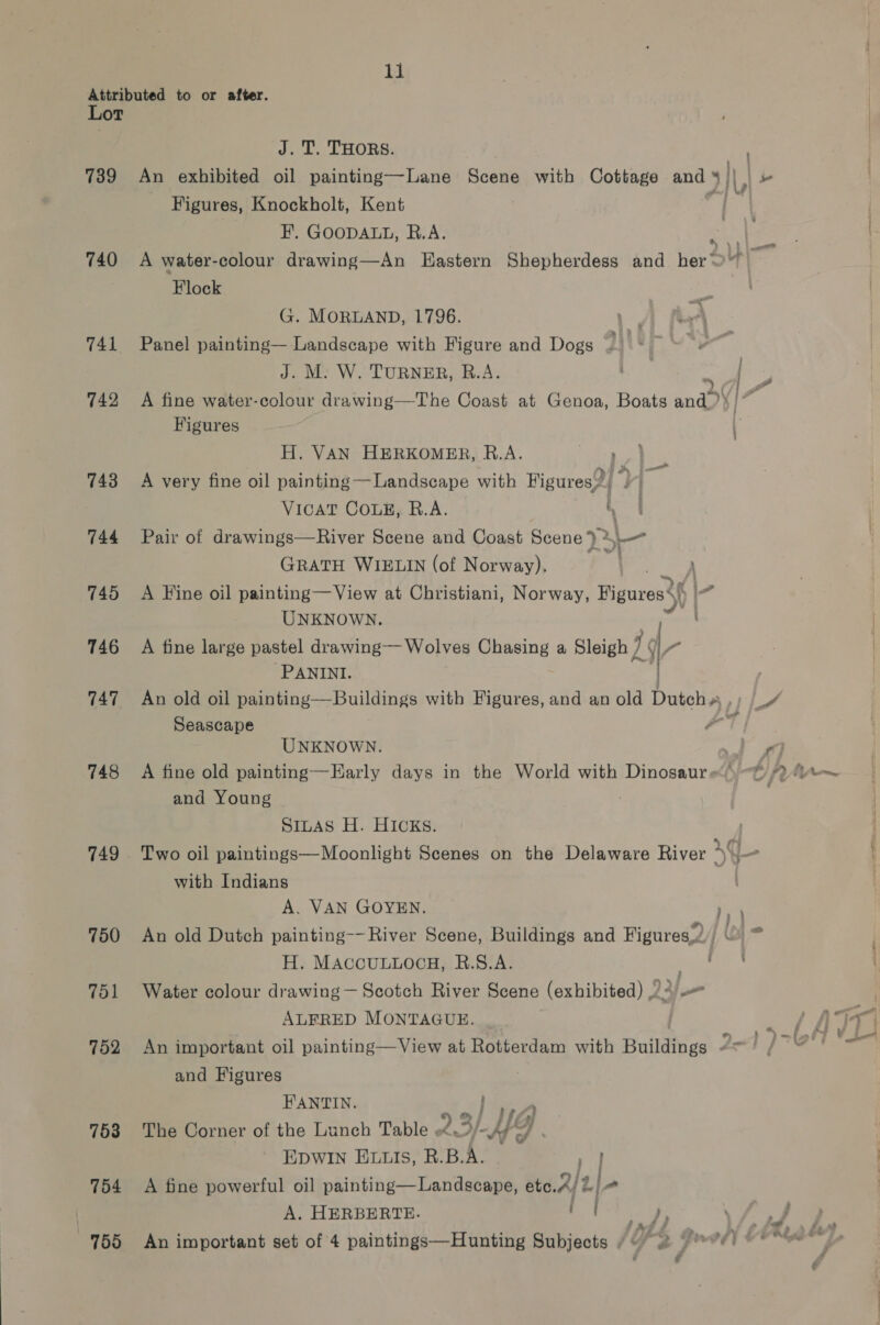 Attributed to or after. Lot J. T. THORS. : 739 An exhibited oil painting—Lane Scene with Cottage and 5 ||, ro Figures, Knockholt, Kent F, GOODALL, R.A. 740 A water-colour drawing—An Eastern Shepherdess and her‘ a Flock G. MORLAND, 1796. Lr 741 Panel painting— Landscape with Figure and Dogs 2 | J. M. W. TURNER, R.A. | Se 742 A fine water-colour drawing—The Coast at Genoa, Boats ands A I? Figures | H. VAN HERKOMER, R.A. Pea ee 743 +A very fine oil painting Landscape with Figures?) q . oa VicaT COLE, B.A. , 744 Pair of drawings—River Scene and Coast Scene *) > ae GRATH WIELIN (of Norway). \ 745 A Fine oil painting—View at Christiani, Norway, ae l- UNKNOWN. icc 746 A fine large pastel drawing— Wolves Chasing a Sleigh Lg ‘PANINI. 747 An old oil painting—Buildings with Figures, and an old Duteh.. VLA Seascape rage i UNKNOWN. 7 748 A fine old painting—Early days in the World with Dinosaurs ~~ 2% and Young ! | SILAS H. HICKS. 749 Two oil paintings—Moonlight Scenes on the Delaware River xq - with Indians | A. VAN GOYEN. 750 An old Dutch painting-- River Scene, Buildings and Figures,2// ©) > H. MACCULLOCH, B.S.A. rin 751 Water colour drawing — Scotch River Scene (exhibited) Ag _ ALFRED MONTAGUE. 752 An important oil painting—View at Rotterdam with Buildings 2-1 and Figures HANTIN. a } aes 753 The Corner of the Lunch Table 23/-HY | EDWIN ELLs, R.B.A. by 754 A fine powerful oil painting—Landscape, etc. U2] A. HERBERTE. ' tes F yf # . / £ 755 An important set of 4 paintings—Hunting Subjects ¢~ 2 © * - oo —_ —