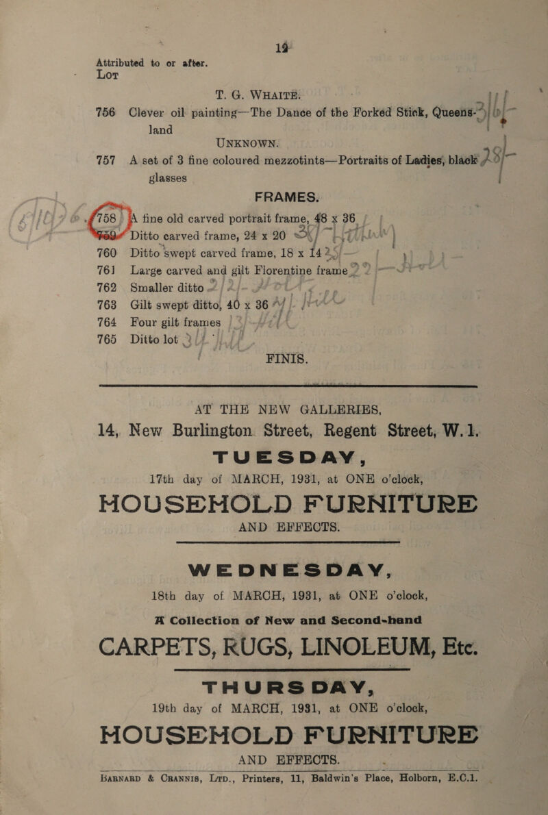 19 Attributed to or after. Lor T. G. WHAITE. pf 756 Clever oil painting—The Dance of the Forked Stick, Queens.” | ip 7 land UNKNOWN. 757 A set of 3 fine coloured mezzotints— Portraits of Ladies, black 28+ glasses i FRAMES.       A tine old carved portrait frame, 48 x ee 29. ‘Ditto carved frame, 24 x 20 Bk j REA Lak | Ditto ‘swept carved frame, 18 x 142. — 7 , Large carved and gilt Florentine feante® y Smaller ditto ~ : hee Gilt swept ditto, 40 x 36 - . Four a sae Ditto lot .' FINIS.  AT THE NEW GALLERIES, 14, New Burlington. Street, Regent Street, W. 1. TUESDAY, 17th day of MARCH, 1931, at ONE o'clock, MOUSEMOLD FURNITURE AND EFFECTS.  WEDNESDAY, 18th day of MARCH, 19381, at ONE o'clock, A Collection of New and Second-hand CARPETS, RUGS, LINOLEUM, Etc. THURS DAY, 19th day of MARCH, 1981, at ONE o'clock, MOUSEHMOLD FURNITURE AND EFFECTS. | BARNARD &amp; ORANNIS, Lirp., Printers, 11, Baldwin's Place, Holborn, E.C.1.  