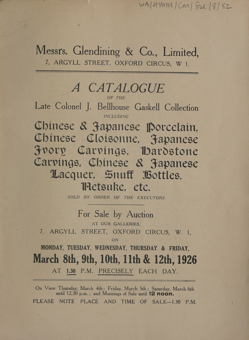 Messrs. Glendining &amp; Co., Limited, 7, ARGYLL STREET, OXFORD CIRCUS, W 1.   A CATALOGUE OFSTHE Late Colonel J. Bellhouse Gaskell Collection Chinese &amp; Japanese [Porcelain, Chinese Cloisonne, Japanese —Svoryp Carvings, bardstone Carvings, Chinese &amp; Japanese Lacquer, Snutt Bottles, Netsuke, ete. SOLD BY ORDER OF THE EXECUTORS. For Sale by Auction AT OUR GALLERIES, /, ARGYLL STREET, OXFORD CIRCUS, W. l, ON MONDAY, TUESDAY, WEDNESDAY, THURSDAY &amp; FRIDAY, March 8th, 9th, 10th, 11th &amp; 12th, 1926 ul. 200M. PRECISELY BACH DAY,   until 12.30 p.m.; and Marines opSale-entlie no PLEASE NOTE PLACE AND TIME OF SALE—1.30 P.M.