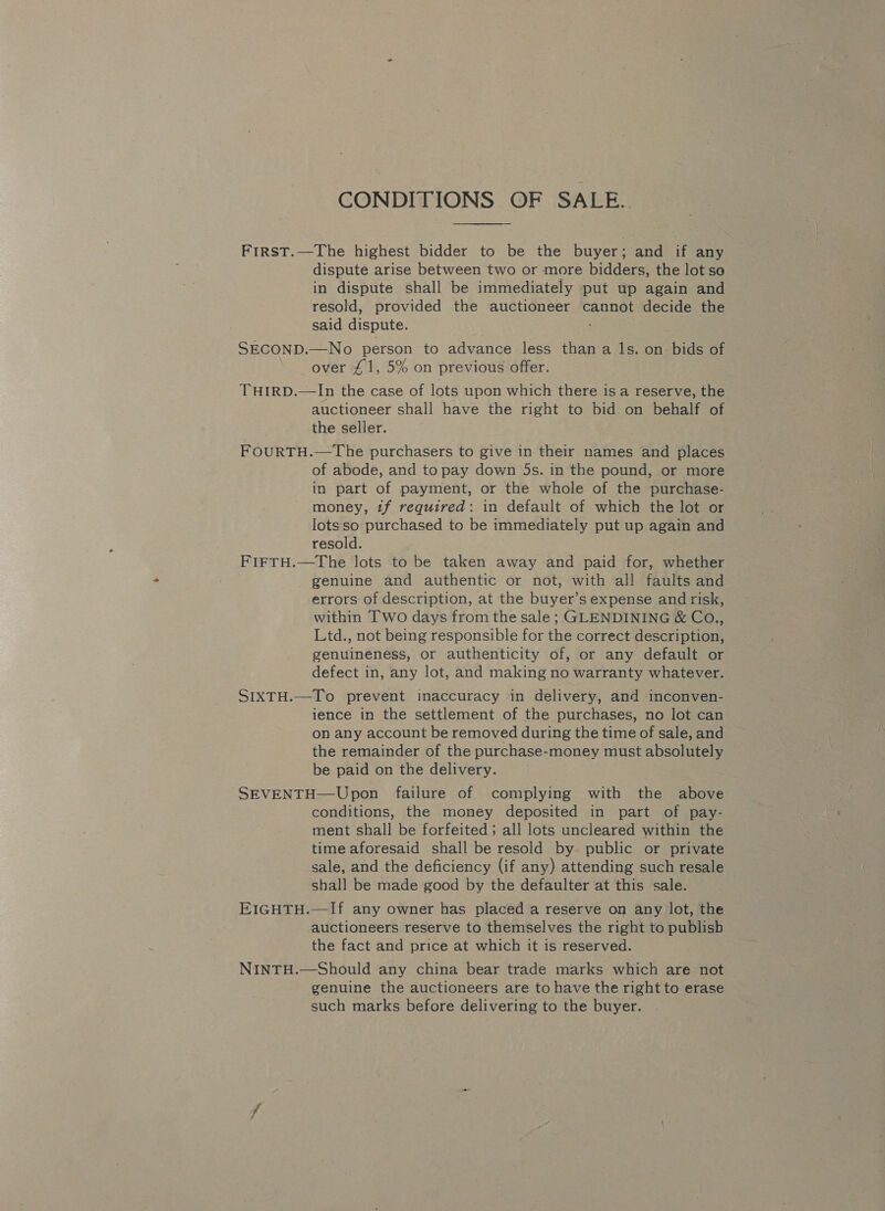 CONDITIONS OF SALE.  FirstT.—The highest bidder to be the buyer; and if any dispute arise between two or more bidders, the lot so in dispute shall be immediately put up again and resold, provided the auctioneer cannot decide the said dispute. SECOND.—No person to advance less than a ls. on: bids of over £1, 5% on previous offer. THIRD.—In the case of lots upon which there isa reserve, the auctioneer shall have the right to bid on behalf of the seller. FOURTH.—The purchasers to give in their names and places of abode, and to pay down 5s. in the pound, or more in part of payment, or the whole of the purchase- money, tf required: in default of which the lot or lots so purchased to be immediately put up again and resold. FIFTH.—The lots to be taken away and paid for, whether genuine and authentic or not, with all faults and errors of description, at the buyer’s expense and risk, within Two days from the sale; GLENDINING &amp; Co., Ltd., not being responsible for the correct description, genuineness, or authenticity of, or any default or defect in, any lot, and making no warranty whatever. SIXTH.—To prevent inaccuracy in delivery, and inconven- ience in the settlement of the purchases, no lot can on any account be removed during the time of sale, and the remainder of the purchase-money must absolutely be paid on the delivery. SEVENTH—Upon failure of complying with the above conditions, the money deposited in part of pay- ment shall be forfeited; all lots uncleared within the time aforesaid shall be resold by public or private sale, and the deficiency (if any) attending such resale shall be made good by the defaulter at this sale. EIGHTH.—If any owner has placed a reserve on any lot, the auctioneers reserve to themselves the right to publish the fact and price at which it is reserved. NINTH.—Should any china bear trade marks which are not genuine the auctioneers are to have the right to erase such marks before delivering to the buyer.