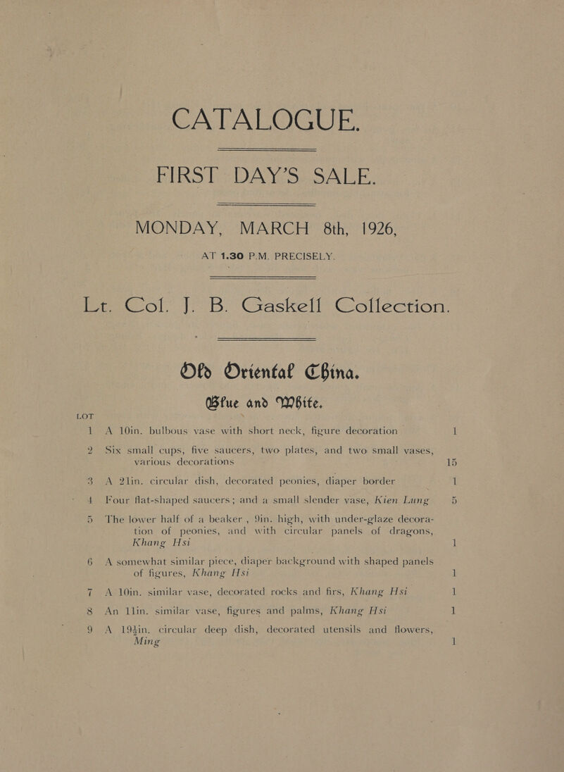 CATALOGUE. PIRST = DAY'S: SALE. MONDAY, MARCH 8th, 1926, AT 1.30 P.M. PRECISELY. * Ol Oriental China. Bfue and White, 1 A 10in. bulbous vase with short neck, figure decoration | LOT 2 Six small cups, five saucers, two plates, and two small vases, various decorations w A 2lin. circular dish, decorated peonies, diaper border 4 Four flat-shaped saucers; and a small slender vase, Kien Lung The lower half of a beaker , 9in. high, with under-glaze decora- tion of peonies, and with circular panels of dragons, Khang Hsi Cox 6 A somewhat similar piece, diaper background with shaped panels of figures, Khang Hsi =~I A 10in. similar vase, decorated rocks and firs, Khang Hsi 8 An llin. similar vase, figures and palms, Khang Hsi 9 A 194in. circular deep dish, decorated utensils and flowers, Ming