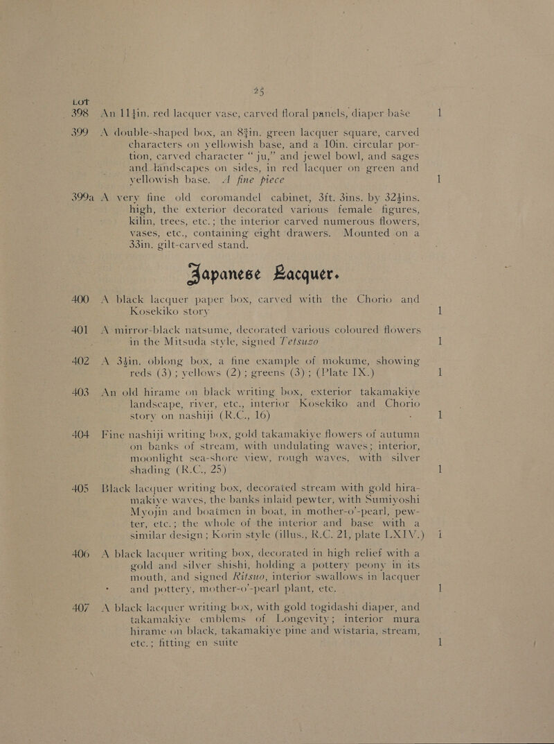 LOT Sa 398 An 11 fin. red lacquer vase, carved floral panels, diaper baSe 399 A double-shaped box, an 8#in. green lacquer square, carved characters on yellowish base, and a 10in. circular por- tion, carved character “ju,” and jewel bowl, and sages and tandscapes on sides, in red lacquer on green and yellowish base. A fine piece 399a A very fine old coromandel cabinet, 3ft. 3ins. by 324$ins. high, the exterior decorated various female figures, kilin, trees, etc.; the interior carved numerous flowers, vases, etc., containing eight drawers. Mounted on a 33in. gilt-carved stand. Aapanese Lacquer. 400 A black lacquer paper box, carved with the Chorio and Kosekiko story 401 A mirror-black natsume, decorated various coloured flowers in the Mitsuda style, signed 7etsuzo 402 A 3$in. oblong box, a fine example of mokume, showing reds (3); yellows (2); greens (3); (Plate IX.) 403 An old hirame on black writing box, exterior takamakiye landscape, river, ete., interior Kosekiko and Chorio story on nashiji (R.C., 16) 404 Fine nashiji writing box, gold takamakiye flowers of autumn on banks of stream, with undulating waves; interior, moonlight sea-shore view, rough waves, with silver shading (R.C., 25) 405 Black lacquer writing box, decorated stream with gold hira- makiye waves, the banks inlaid pewter, with Sumiyoshi Myojin and boatmen in boat, in mother-o’-pearl, pew- ter, etc.; the whole of the interior and base with a similar design ; Korin style (illus., R.C. 21, plate LXIV.) 406 A black lacquer writing box, decorated in high relief with a gold and silver shishi, holding a pottery peony in its mouth, and signed Ritswo, interior swallows in lacquer : and pottery, mother-o’-pearl plant, etc. 407 A black lacquer writing box, with gold togidashi diaper, and takamakive emblems of Longevity; interior mura hirame on black, takamakiye pine and wistaria, stream, etc.; fitting en suite  —