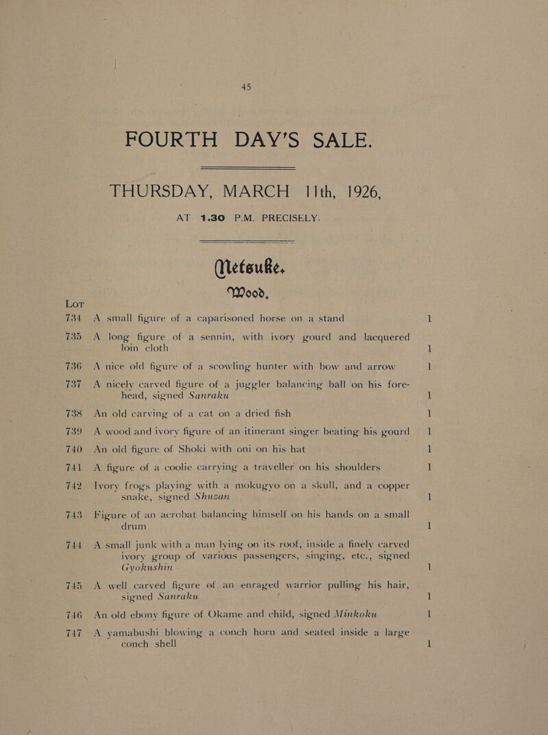 Lor 734 $35 736 TOL 738 739 740 741 742 143 746 TAT 45 FOURTH DAY’S SALE. THURSDAY, MARCH. IIth, 1926, AT 1.30 P.M. PRECISELY. Metsuke, Wood, A small figure of a caparisoned horse on a stand A long figure of a sennin, with ivory gourd and lacquered loin. cloth ; A nice old figure of a scowling hunter with bow and arrow A nicely carved figure of a juggler balancing ball on his fore- head, signed Sanraku An old carving of a cat on a dried fish A wood and ivory figure of an itinerant singer beating his gourd An old figure of Shoki with oni on his hat A figure of a coolie carrying a traveller on his shoulders snake, signed Shusan Figure of an acrobat balancing himself on his hands on a small drum A small junk with a man lying on its roof, inside a finely carved ivory group of various passengers, singing, etc., signed Gyokushin A well carved figure ef an enraged warrior pulling his hair, signed Sanraku An old ebony figure of Okame and child, signed Minkoku conch shell — eet —