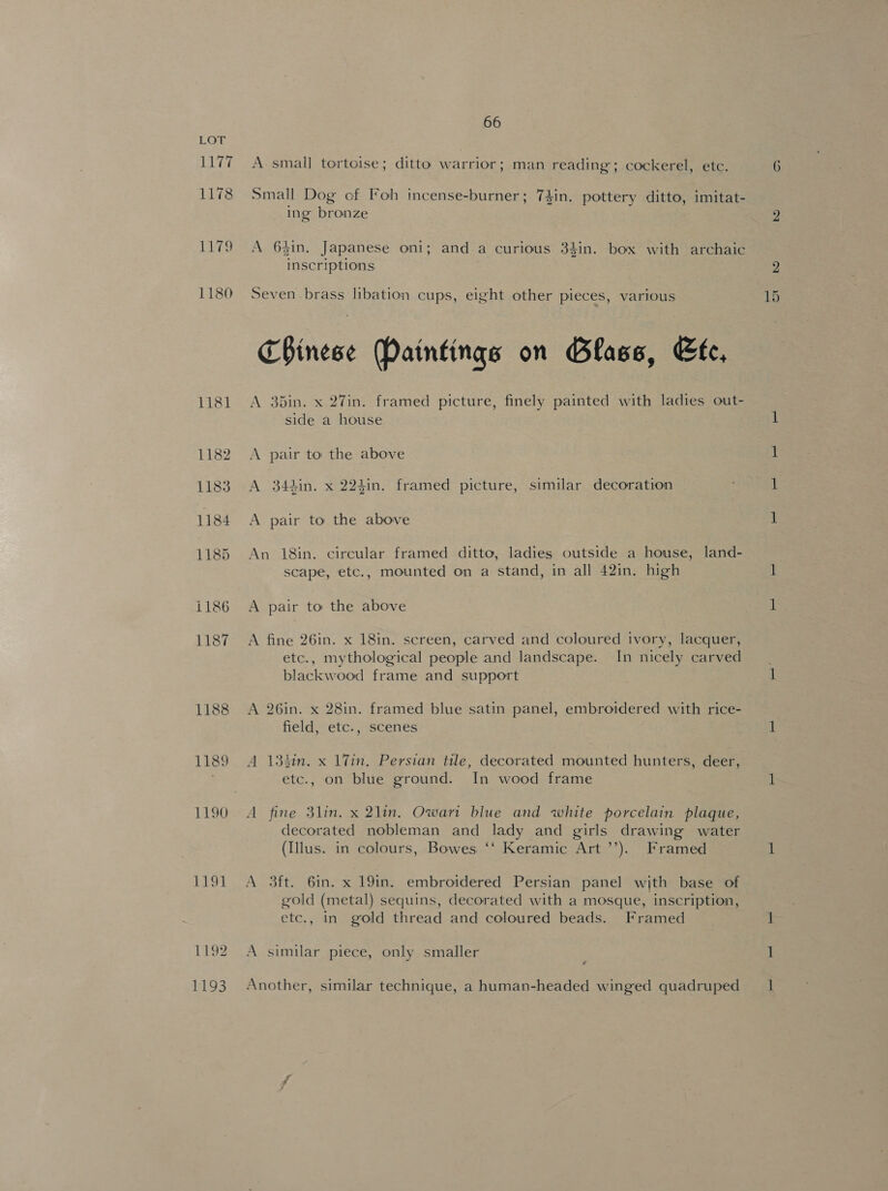 1191 1192 1193 66 A small tortoise; ditto warrior; man reading; cockerel, ete. Small Dog of Foh incense-burner; 74in. pottery ditto, imitat- ing bronze A 6}$in. Japanese oni; and a curious 34in. box with archaic Inscriptions Seven brass libation cups, eight other pieces, various Chinese Paintings on Glass, Efe, A 3bin. x 27in. framed picture, finely painted with ladies out- side a house A pair to the above A 344in. x 224in. framed picture, similar decoration A pair to the above An 18in. circular framed ditto, ladies outside a house, land- scape, etc., mounted on a stand, in all 42in. high A pair to the above A fine 26in. x 18in. screen, carved and coloured ivory, lacquer, etc., mythological people and landscape. In nicely carved blackwood frame and support A 26in. x 28in. framed blue satin panel, embroidered with rice- field, etc., scenes A 133in. x 1Tin. Persian tile, decorated mounted hunters, deer, etc., on blue ground. In wood frame A fine 3lin. x 2lin,. Owari blue and white porcelain plaque, decorated nobleman and lady and girls drawing water (Illus. in colours, Bowes ‘‘ Keramic Art ’’). Framed A 3ft. 6in. x 191n. embroidered Persian panel with base of gold (metal) sequins, decorated with a mosque, inscription, etc., in gold thread and coloured beads. Framed A similar piece, only smaller Another, similar technique, a human-headed winged quadruped oO