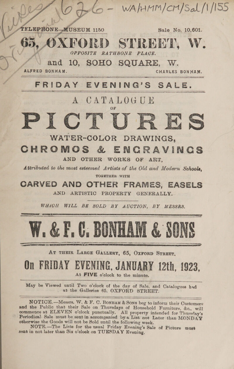 Vdo - WAlMM/cH/SaL f ISS  Sale No. 10,601. oy Gaye D STREET, W. OPPOSITE RATHBONE PLACE. and 10, SOHO SQUARE, W. # ALFRED BONHAM. — CHARLES BONHAM. FRIDAY. EVENING? S SALE. A CATALOGUE      WHICH WILL BE SOLD BY AUCTION, BY MESSRS,   May be Viewed until Two o’clock of the day of Sale, and Catalogues had at the Galleries 65, OXFORD STREET.    NOTICE.—Messrs, W. &amp; ¥. ©. Bonnam &amp; Sons beg to inform their Customers and the Public that their Sale on ith ueed ee of Household Furniture, &amp;c., will commence at HLEVEN o’clock punctually. All property intended for Thursday’s Periodical. Sale must be sent in accompanied bya List not Later than MONDAY otherwise the Goods will not be Sold until the following week. NOTH.—The Lists for the usual Friday Evening’s Sale of Picture aruns Sent in not later than Six o’clock on TUESDAY Evening,