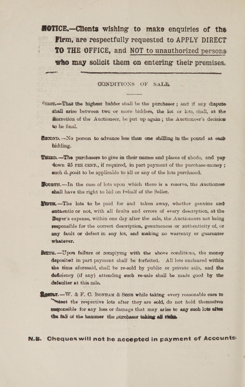 SOTICE.—Clients wishing to make enquiries of the Firm, are respectfully requested to APPLY DIRECT - {0 THE OFFICE, and NOT to unauthorized persons who may solicit them on entering their premises. fone ENA TAPAS ORE IRN APN SENATOR AR AIEEE LY, FCA 8 CSO RCRA Re ST EE UR SORES 6. GONDITIONS OF Sale  ‘net hae the highest bidder shall be the percheser ; and if any dispute shall axise between two or more bidders, the lot ox lots, shall, at the fisoretion of the Auctioneer, be put up again; the Auctioneer’s decision te be final. @xconp.-~No person to advance less tham ome shilling im the pound at esab bidding. femmp.—The purchasers to give in their names and places of abode, and pap: town 25 PER CENT., if required, in part payment of the purchase-money ; such d. posit to be applicable to all or any of the lots purchased. ovurtH.—In the case of lots upon which there is a reserve, the Auctioness ehall have the right to bid on behalf of the Seller. Sere. —The lots to be paid for and taken away, whether genuine amd euthentic or not, with all faults and errors of every description, at the Buyer's expense, within one day after the aale, the Auctioneers not beimg seeponsible for the correct description, geauineness or authenticity ef, or amy fault or defect im any lot, and making mo warranty or guarantee whatever. Rrvs.—Upon failure ot somplying with the sbove conditions, the money deposited in part payment shall be forfeited. All lots uncleared within the time aforesaid, shal: be re-sold by public or private sale, and the Geficiency (if any) attending euch re-sale shall be made good by the @efeulter at this sale. Qawrer.—W. &amp; F. C. Bonnam &amp; Sons while taking every reasonable cage te “eatest the respective lots after they are sold, do not hold themselves tamponsible for any loss or damage that may arise to any such lots adtes tha fai) ct the hammer the ourobaser taking ali riska N.B. Cheques will not he accepted in payment of Accounts