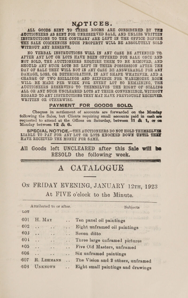 NPTICES. — ALL GOODS SENT TO THESE ROOMS ARE CONSIDERED BY THE AUCTIONEERS AS SENT FOR UNRESERVED SALE, AND UNLESS WRITTEN INSTRUCTIONS TO THE CONTRARY ARE LEFT IN THE OFFICE BEFORE {HE SALE COMMENCES SUCH PROPERTY WILL BE ABSOLUTELY SOLD WITHOUT ANY RESERVE, NO VERBAL INSTRUCTIONS WILL IN ANY CASE BE ATTENDED TQ AFTER ANY LOT OR LOTS HAVE BEEN OFFERED FOR SALE ONCE AND WOT SOLD, THE AUCTIONEERS REQUIRE THEM TO BE REMOVED, AND SHOULD ANY SUCH LOTS BE LEFT IN THEIR POSSESSION AFTER THE DAY OF SALE THEY WILL NOT IN ANY CASE BE ANSWERABLE FOR ANY DAMAGE, LOSS, OR DETERIORATION, IN ANY SHAPE WHATEVER, AND A CHARGE OF TWO SHILLINGS AND SIXPENCE FOR WAREHOUSE ROOM WILL. BE MADE PER WEEK FOR EVERY LOT S0 REMAINING, THE AUCTIONEERS RESERVING TO THEMSELVES THE RIGHT OF SELLING ALL OR ANY SUCH UNCLEARED LOTS AT THEIR CONVENIENCE, WITHOUP® REGARD TO ANY INSTRUCTIONS THEY MAY HAVE PREVIOUSLY RECEIVED, WRITTEN OR OTHERWISE. PAYMENT FOR GOODS SOLD. Cheques in settlement of accounts are forwarded on the Monday following the Sales, but Clients requiring small accounts paid in cash asp requested to attend at the Offices on Saturday, between 11 &amp; 1, or om Monday between 12 &amp; 6G. SPECIAL NOTICE.—THE AUCTIONEERS DO NOT HOLD THEMSELVES LIABLE TO PAY FOR ANY LOT OR LOTS KNOCKED DOWN UNTIL THEY HAVE RECEIVED THE MONEY FOR SAME.   A CATALOGUE On FRIDAY EVENING, JANUARY 127TH, 1923 At FIVE o’clock to the Minnte.   Attributed to or after, ca Subjects LOT ; Spr) 601 H. May .. Ten panel oil paintings G02 eippniee py .. Hight unframed oil paintings ; 603... ey .. Seven ditto SOL... a .. bree large uoframed pictures f05. ie .. Five Old Masters, unframed 606... wes .. Six unframed paintings 607 KR. Lenmann .. The Vision and 2 others, unframed 603 UnkNowNn .. Hight small paintings and drawings