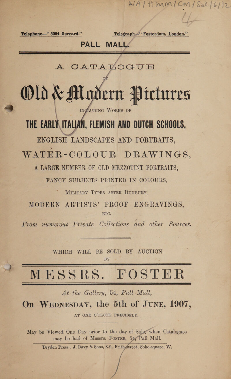 Telephone—‘ 5054 Gerrard.” Telegraph“ Fosterdom, London.” PALL MALLé  A ova abe  Miuitary TYPES AFTER BUNBURY, MODERN ARTISTS’ PROOF ENGRAVINGS, ETC. From numerous Private Collections and other Sources.  WHICH WILL BE SOLD BY AUCTION BY : “MESSRS. FOSTER. At the Gallery, 54, Pall Mall, On WEDNESDAY, the doth of JUNE, 1907, AT ONE O'CLOCK PRECISELY.      May be Viewed One Day prior to the day of Salo“when Catalogues may be -had of Messrs. Foster, 54;“Pall Mall. Dryden Press: J. Davy &amp; Sons, 8-9, FrithAtreet, Soho-square, W.