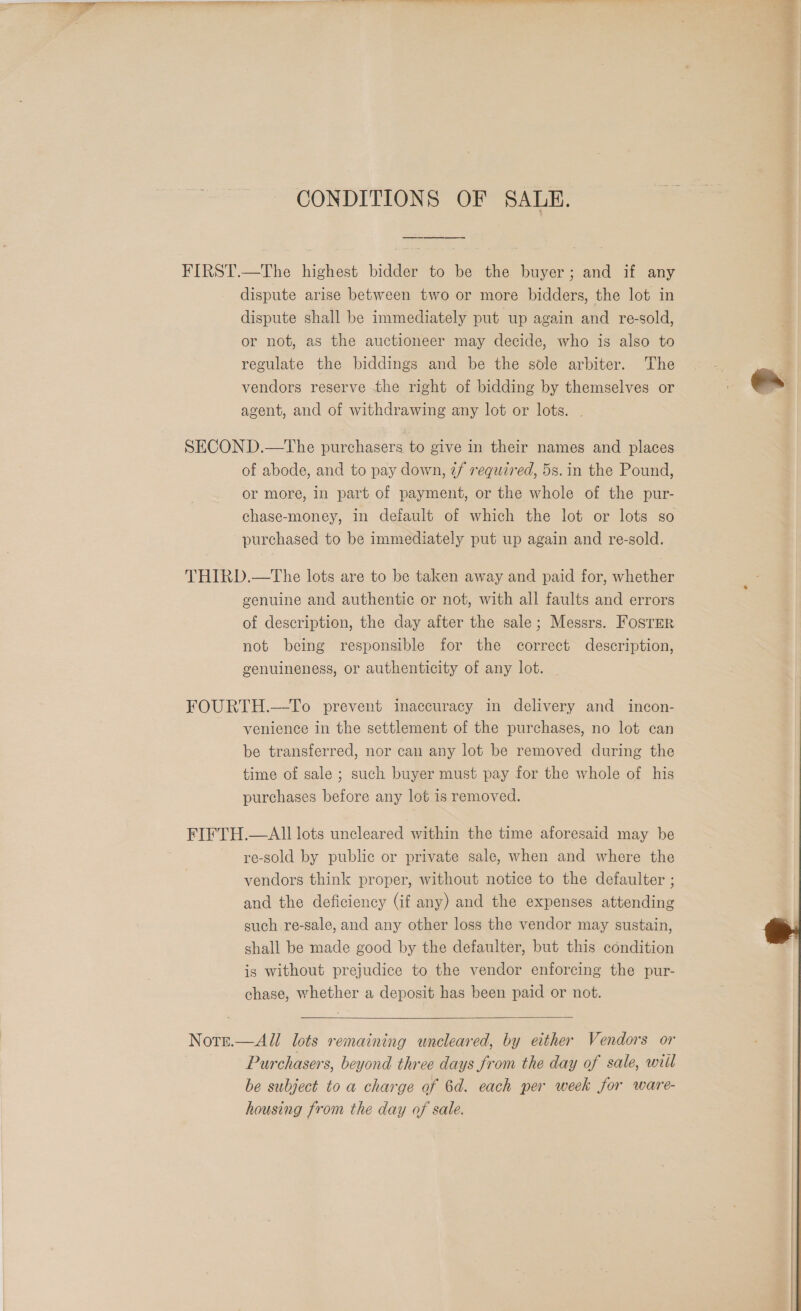 CONDITIONS OF SALE. dispute arise between two or more bidders, the lot in dispute shall be immediately put up again and re-sold, or not, as the auctioneer may decide, who is also to regulate the biddings and be the sole arbiter. The vendors reserve the right of bidding by themselves or agent, and of withdrawing any lot or lots. | of abode, and to pay down, 7/ required, 5s. in the Pound, or more, in part of payment, or the whole of the pur- chase-money, in default of which the lot or lots so purchased to be immediately put up again and re-sold. genuine and authentic or not, with all faults and errors of description, the day after the sale; Messrs. Foster not being responsible for the correct description, genuineness, or authenticity of any lot. venience in the settlement of the purchases, no lot can be transferred, nor can any lot be removed during the time of sale ; such buyer must pay for the whole of his purchases before any lot is removed. re-sold by public or private sale, when and where the vendors think proper, without notice to the defaulter ; and the deficiency (if any) and the expenses attending such re-sale, and any other loss the vendor may sustain, shall be made good by the defaulter, but this condition is without prejudice to the vendor enforcing the pur- chase, whether a deposit has been paid or not.  Purchasers, beyond three days from the day of sale, wiil be subject to a charge of 6d. each per week for ware- housing from the day of sale.  