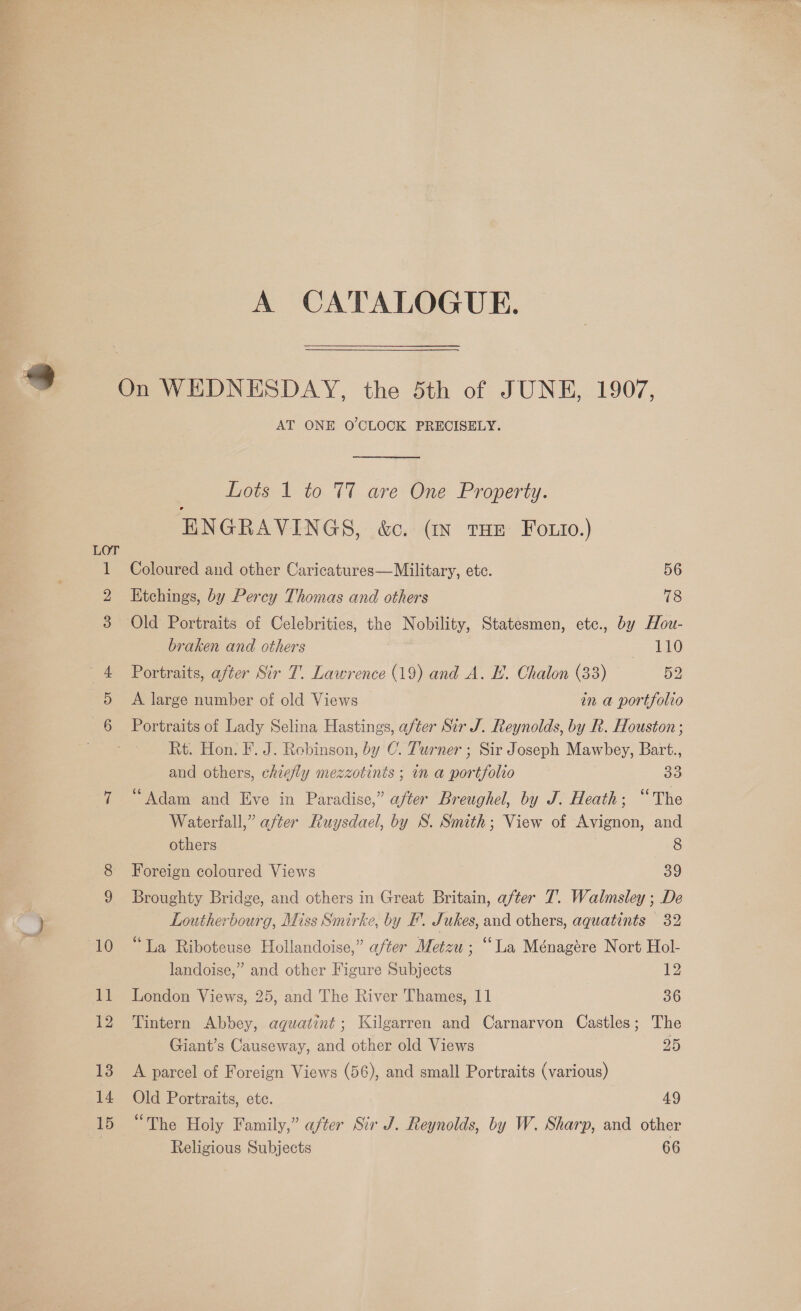 A CATALOGUE. AT ONE O'CLOCK PRECISELY. Lots 1 to T7 are One Property. ENGRAVINGS, &amp;c. GN tHE Fozio.) Coloured and other Caricatures—Military, ete. 56 Etchings, by Percy Thomas and others 78 Old Portraits of Celebrities, the Nobility, Statesmen, etc., by Hou- braken and others ALO Portraits, after Sir T. Lawrence (19) and A. E. Chalon (33) 52 A large number of old Views in a portfolio 15 Rt. Hon. F. J. Rebinson, by C. Turner ; Sir Joseph Mawbey, Bart., and others, chiefly mezzotinis ; in a portfolio 33 “Adam and Eve in Paradise,” after Breughel, by J. Heath; “The Waterfall,” after Ruysdael, by S. Smith; View of Avignon, and others 8 Foreign coloured Views 39 Broughty Bridge, and others in Great Britain, after 7. Walmsley ; De Loutherbourg, Miss Smirke, by I. Jukes, and others, aquatints 32 “La Riboteuse Hollandoise,” after Metzu ; “La Ménagére Nort Hol- landoise,” and other Figure Subjects 12 London Views, 25, and The River Thames, I1 36 Tintern Abbey, aqguatint ; Kilgarren and Carnarvon Castles; The Giant’s Causeway, and other old Views 25 A parcel of Foreign Views (56), and small Portraits (various) Old Portraits, etc. 49 “The Holy Family,” after Sir J. Reynolds, by W. Sharp, and other Religious Subjects 66