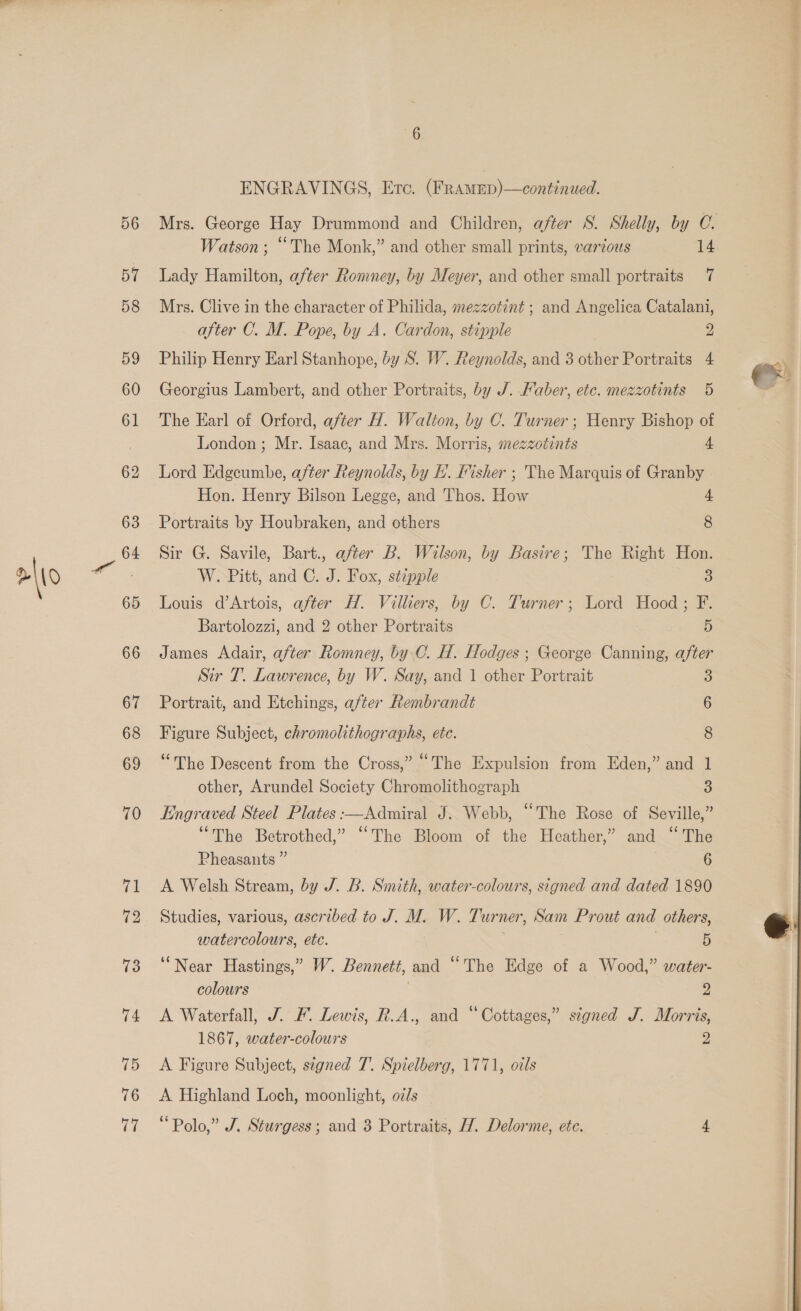 Watson ; “The Monk,” and other small prints, varzous 14 Lady Hamilton, after Romney, by Meyer, and other small portraits 7 Mrs. Clive in the character of Philida, mezzotint ; and Angelica Catalani, after C. M. Pope, by A. Cardon, stipple y) Philip Henry Earl Stanhope, by S. W. Reynolds, and 3 other Portraits 4 Georgius Lambert, and other Portraits, by J. Haber, etc. mezzotints 5 London; Mr. Isaac, and Mrs. Morris, mezzotints 4 Lord Edgcumbe, after Reynolds, by HL. Hisher ; The Marquis of Granby Hon. Henry Bilson Legge, and Thos. How 4 Portraits by Houbraken, and others 8 Sir G. Savile, Bart., after B. Wilson, by Basire; The Right Hon. W. Pitt, and C. J. Fox, stipple 3 Louis d’Artois, after H. Vilhers, by C. Turner; Lord Hood; F. Bartolozzi, and 2 other Portraits 5 James Adair, after Romney, by C. H. Hodges ; George Canning, after Sir T. Lawrence, by W. Say, and 1 other Portrait 3 Portrait, and Etchings, after Rembrandt 6 Figure Subject, chromolithographs, ete. 8 “The Descent from the Cross,” “The Expulsion from Eden,” and 1 other, Arundel Society Chromolithograph 3 Engraved Steel Plates :—Admiral J. Webb, “The Rose of Seville,” “The Betrothed,” ‘The Bloom of the Heather,’ and “The Pheasants ” 6 A Welsh Stream, by J. B. Smith, water-colours, signed and dated 1890 Studies, various, ascribed to J. M. W. Turner, Sam Prout and others, watercolours, etc. 5 ‘Near Hastings,” W. Bennett, and “The Edge of a Wood,” water- colours | 2 A Waterfall, J. F. Lewis, R.A., and “Cottages,” signed J. Morris, 1867, water-colours 2 A Figure Subject, signed 7. Spielberg, 1771, odls A Highland Loch, moonlight, oz/s 