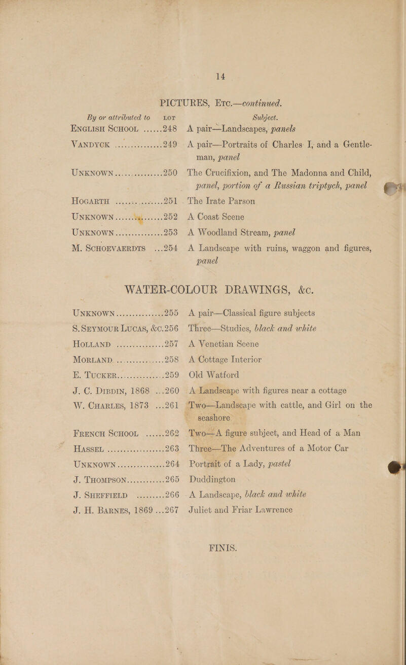 By or attributed to Lor ENGLISH SCHOOL ...... 248 NOAND VG s.. ccs ae 249 UNKNOWN...... tees i 250 HOGARTH. fe See oer... 251 UNKNOWN...... ot ces 252 UNENOWN: 7.030. oes: 253 M. SCHOEVAERDTS ...254 Subject. A pair—Landscapes, panels A pair—Portraits of Charles: I, and a Gentle- man, panel The Crucifixion, and The Madonna and Child, panel, portion of a Russian triptych, panel es A Coast Scene A Woodland Stream, panel A Landscape with ruins, waggon and figures, panel UNKNOWN 36.0. 5a 255 S. SEYMOUR LUCAS, &amp;¢0.256 TOA Pee on Bates 201 MOREAND or. .&lt;.. ces. 208 Bie ECKER 6: frase Bae oa0 J. C. Dippin, 1868 ...260 W. CHARLES, 1873 261 FRENCH SCHOOL ...... 262 THASGSEL: Strat aoe 263 UNKNOWN sacs. cue 264 J, LHORPSON 70.230 ee 265 J. SHEFRIBED “P2355: 266 JH. BARNES, 1869 ..267 A pair—Classical figure subjects Three—Studies, black and white A Venetian Scene A Cottage Interior Old Watford A Landscape with figures near a cottage  seashore Two—A figure subject, and Head of a Man THgap= The Adventures of a Motor Car Portrait of a Lady, pastel Duddington A Landscape, black and white Juliet and Friar Lawrence FINIS.  Dem ene a ~