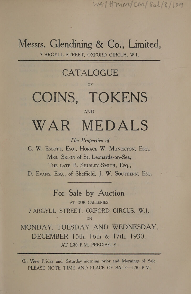 Messrs. Glendining &amp; Co., Limited, 7 ARGYLL STREET, OXFORD CIRCUS, W.1. CATALOGUE COINS, TOKENS AND WAR MEDALS The Pybpertics of C. W. Escorr, Esq., Horace W. Monckton, Esa., Mrs. SETON of St. Leonards-on-Sea, THE LATE B. SHIRLEY-SMITH, Esq., D. Evans, Esa., of Shefheld, J. W. SouTHern, Esa. For Sale by Auction AT OUR GALLERIES fea i STREET, OXFORDEGIRG US. Waly ON MONDAY, TUESDAY AND WEDNESDAY, DECEMBER 15th, 16th &amp; 17th, 1930, AT 1.30 P.M. PRECISELY. On View Friday and Saturday morning prior and Mornings of Sale. PLEASE NOTE TIME AND PLACE OF SALE—1.30 P.M.