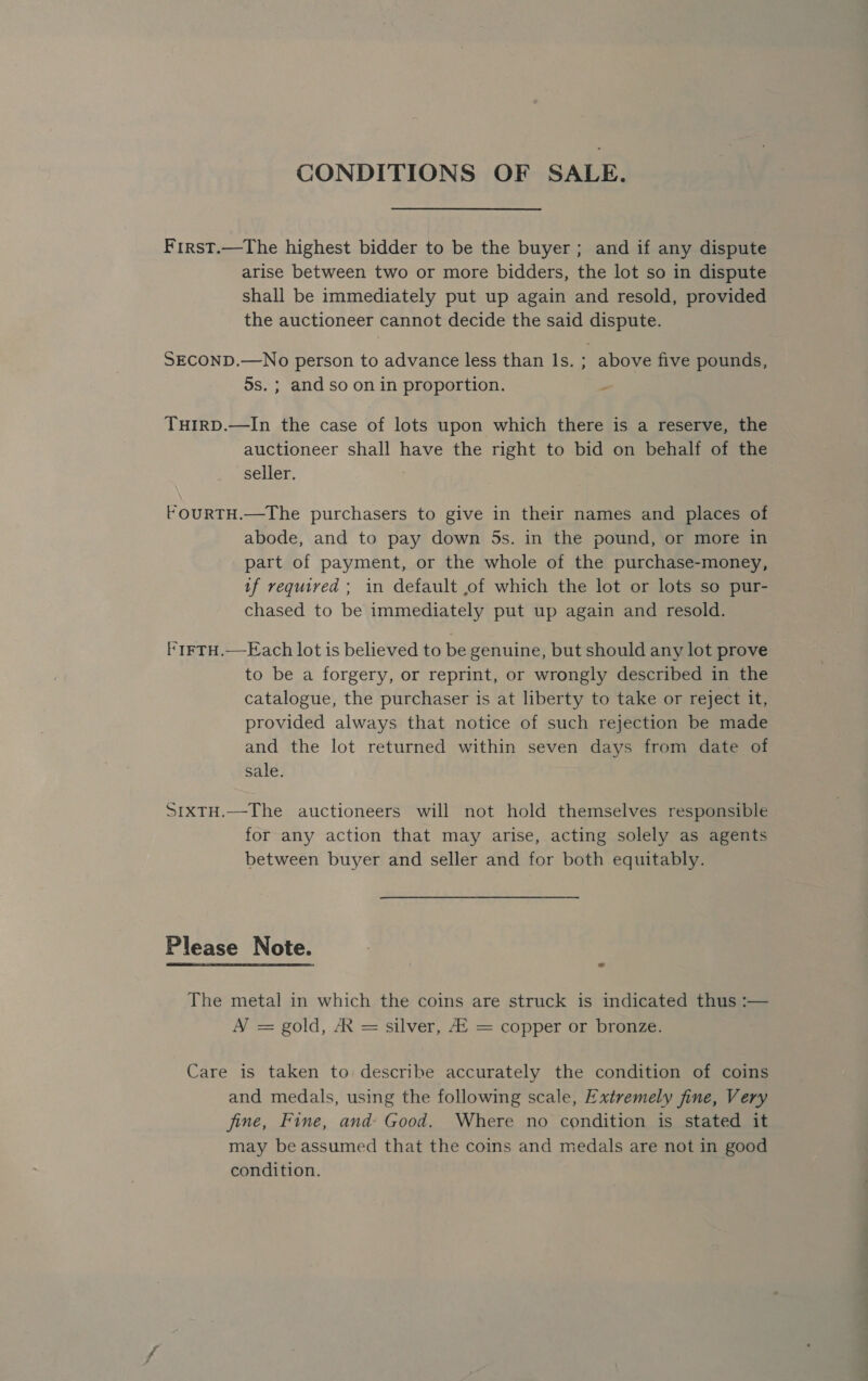 CONDITIONS OF SALE. Frirst.—The highest bidder to be the buyer; and if any dispute arise between two or more bidders, the lot so in dispute shall be immediately put up again and resold, provided the auctioneer cannot decide the said dispute. SECOND.—No person to advance less than Is. ; above five pounds, 5s. ; and so on in proportion. ‘ TuirD.—In the case of lots upon which there is a reserve, the auctioneer shall have the right to bid on behalf of the seller. FouRTH.—The purchasers to give in their names and places of abode, and to pay down 5s. in the pound, or more in part of payment, or the whole of the purchase-money, tf required ; in default ,of which the lot or lots so pur- chased to be immediately put up again and resold. 'tFTH.—Each lot is believed to be genuine, but should any lot prove to be a forgery, or reprint, or wrongly described in the catalogue, the purchaser is at liberty to take or reject it, provided always that notice of such rejection be made and the lot returned within seven days from date of sale. StxTH.—The auctioneers will not hold themselves responsible for any action that may arise, acting solely as agents between buyer and seller and for both equitably. Please Note. The metal in which the coins are struck is indicated thus :— A’ = gold, A = silver, AZ = copper or bronze. Care is taken to describe accurately the condition of coins and medals, using the following scale, Extremely fine, Very fine, Fine, and Good. Where no condition is stated it may be assumed that the coins and medals are not in good condition.