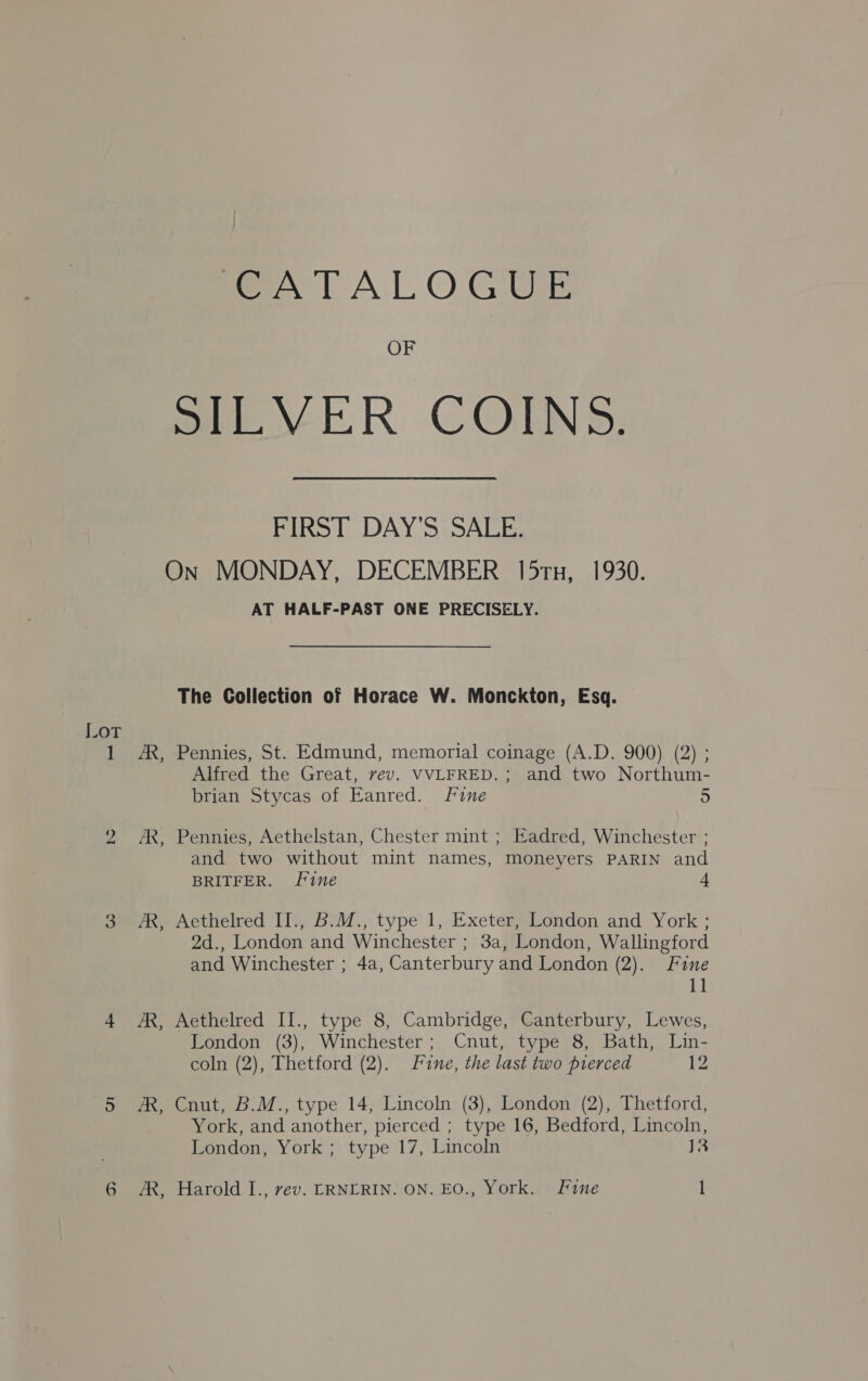 CATALOGUE OF FIRST DAY’S SALE. AS, 4 &amp;, Dea, os Ae AT HALF-PAST ONE PRECISELY. The Collection of Horace W. Monckton, Esq. Pennies, St. Edmund, memorial coinage (A.D. 900) (2) ; Alfred the Great, vev. VVLFRED.; and two Northum- brian Stycas of Eanred. Fine 5 Pennies, Aethelstan, Chester mint ; Eadred, Winchester ; and two without mint names, moneyers PARIN and BRITFER. fine 4 Aethelred II., B.M., type 1, Exeter, London and York ; 2d., London and Winchester ; 3a, London, Wallingford and Winchester ; 4a, Canterbury and London (2). Fine 11 Aethelred II., type 8, Cambridge, Canterbury, Lewes, London (3), Winchester; Cnut, type 8, Bath, Lin- coln (2), Thetford (2). Line, the last two pierced 12 Cnut, B.M., type 14, Lincoln (3), London (2), Thetford, York, and another, pierced ; type 16, Bedford, Lincoln, London, York ; type 17, Lincoln J3 Harold I., rev. LRNERIN. ON. EO., York. Fine l