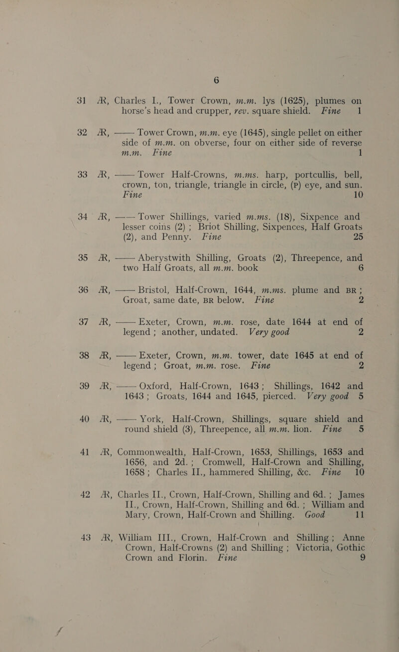 3] 32 33 34 35 36 37 38 39 40) 4] 42 43 AR, “ AR, AR 6 Charles L., Tower Crown, m.m. lys (1625), plumes on horse’s head and crupper, vev. square shield. Fine 1 —— Tower Crown, m.m. eye (1645), single pellet on either side of m.m. on obverse, four on either side of reverse mm. Fine 1 —— Tower Half-Crowns, m.ms. harp, portcullis, bell, crown, ton, triangle, triangle in circle, (Pp) eye, and sun. Fine 10 —— Tower Shillings, varied m.ms. (18), Sixpence and lesser coins (2) ; Briot Shilling, Sixpences, Half Groats (2), and Penny. fine 25 —— Aberystwith Shilling, Groats (2), Threepence, and two Half Groats, all m.m. book 6  Bristol, Half-Crown, 1644, m.ms. plume and BR; Groat, same date, BR below. Fine 2  Exeter, Crown, m.m. rose, date 1644 at end of legend ; another, undated. Very good 2  Exeter, Crown, m.m. tower, date 1645 at end of legend ; Groat, m.m. rose. Fine — — Oxford, Half-Crown, 1643; Shillings, 1642 and 1643 ; Groats, 1644 and 1645, pierced. Very good 5  York, Half-Crown, Shillings, square shield and round shield (3), Threepence, all m.m. lion. Fine 5 Commonwealth, Half-Crown, 1653, Shillings, 1653 and 1656, and 2d.; Cromwell, Half-Crown and Shilling, 1658 ; Charles II., hammered Shilling, &amp;c. Fine 10 Charles II., Crown, Half-Crown, Shilling and 6d. ; James II., Crown, Half-Crown, Shilling and 6d. ; William and Mary, Crown, Half-Crown and Shilling. Good 11 William III., Crown, Half-Crown and Shilling; Anne Crown, Half-Crowns (2) and Shilling ; Victoria, Gothic