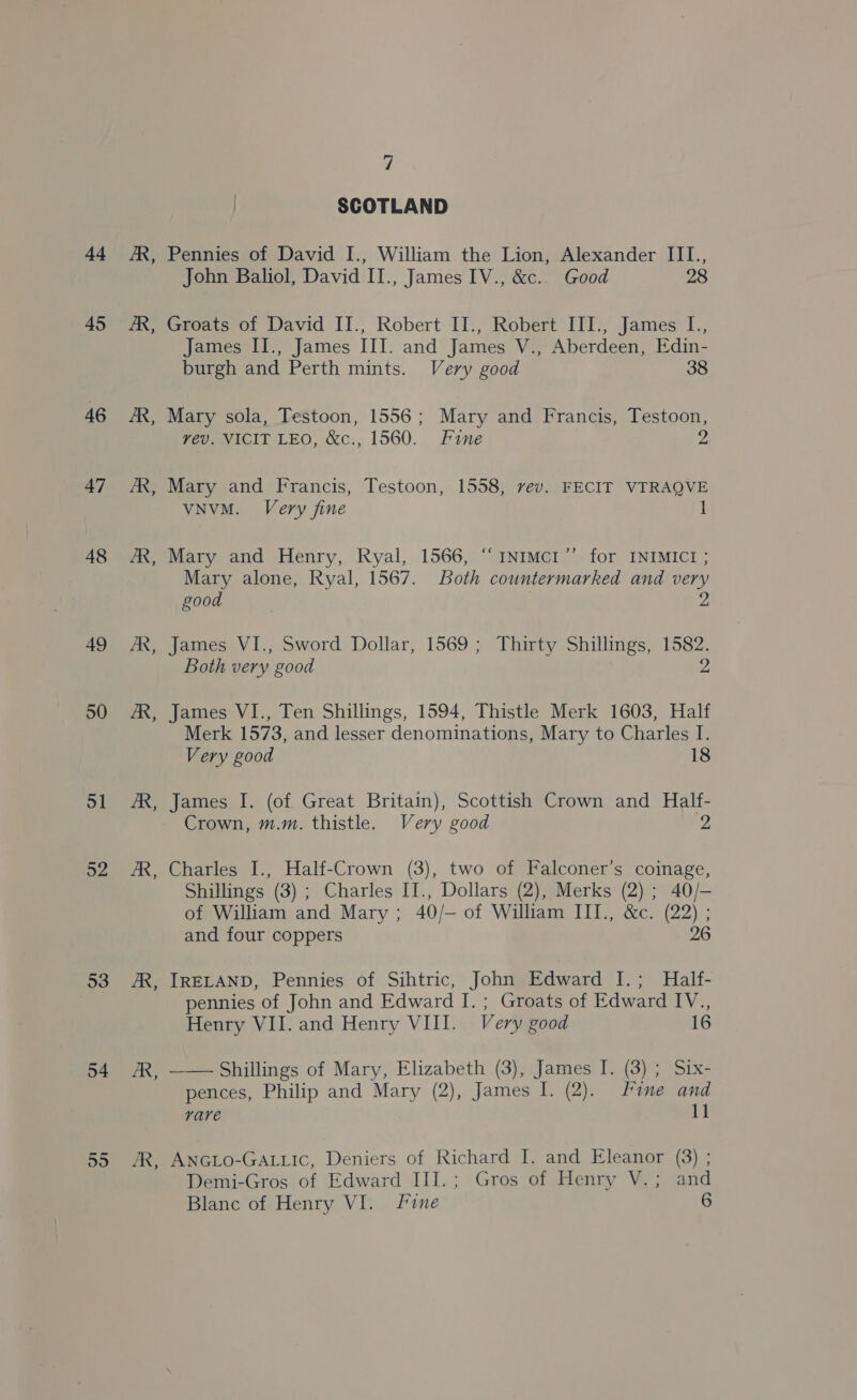 44 45 46 47 48 49 50 51 52 53 54 55 Es B B  y; SCOTLAND Pennies of David I., William the Lion, Alexander III., John Baliol, David II., James IV., &amp;c.. Good 28 Groats of David II., Robert II., Robert III., James I., James II., James III. and James V., Aberdeen, Edin- burgh and Perth mints. Very good 38 Mary sola, Testoon, 1556; Mary and Francis, Testoon, vev. VICIT LEO, &amp;c., 1560. Fine Z Mary and Francis, Testoon, 1558, rev. FECIT VTRAQVE VNVM. Very fine Mary and Henry, Ryal, 1566, “1NImcr’’ for INIMICI ; Mary alone, Ryal, 1567. Both countermarked and very good 2 James VI., Sword Dollar, 1569; Thirty Shillings, 1582. Both very good 2 James VI., Ten Shillings, 1594, Thistle Merk 1603, Half Merk 1573, and lesser denominations, Mary to Charles I. Very good 18 James I. (of Great Britain), Scottish Crown and Half- Crown, m.m. thistle. Very good 2 Charles I., Half-Crown (3), two of Falconer’s coinage, Shillings (3) ; Charles II., Dollars (2), Merks (2) ; 40/- of William and Mary; 40/— of William III., &amp;c. (22) ; and four coppers 26 IRELAND, Pennies of Sihtric, John Edward I.; Half- pennies of John and Edward I. ; Groats of Edward IV., Henry VII. and Henry VIII. Very good 16 Shillings of Mary, Elizabeth (3), James I. (3) ; Six- pences, Philip and Mary (2), James I. (2). Fine and vave 11 ANGLO-GALLIC, Deniers of Richard I. and Eleanor (3) ; Demi-Gros of Edward III.; Gros of Henry V.; and
