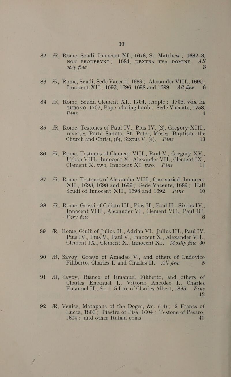 83 84 85 86 87 88 89 90 2 92 B - Ee - ~ 10 Rome, Scudi, Innocent XI., 1676, St. Matthew ; 1682-3, NON PRODERVNT; 1684, DEXTRA TVA DOMINE. All very fine Rome, Scudi, Sede Vacenti, 1689 ; Alexander VIII., 1690 ; Innocent XII., 1692, 1696, 1698 and 1699. Allfine 6 Rome, Scudi, Clement XI., 1704, temple ; 1706, vox DE THRONO, 1707, Pope adoring lamb ; Sede Vacente, 1758. Fine 4 Rome, Testones of Paul IV., Pius IV. (2), Gregory XIILI., reverses Porta Sancta, St. Peter, Moses, Baptism, the Church and Christ, (6), Sixtus V. (4). Fine i Rome, Testones of Clement VIII., Paul V., Gregory XV., Urban VIII., Innocent X., Alexander VII., Clement IX., Clement X. two, Innocent XI. two. Fine 11 Rome, Testones of Alexander VIII., four varied, Innocent XII., 1693, 1698 and 1699; Sede Vacente, 1689; Half Scudi of Innocent XII., 1698 and 1692. Fine 10 Rome, Grossi of Calisto III., Pius 13) Paul iSite Innocent VIII., Alexander VI., Clement VII., Paul III. Very fine . 8 Rome, Giulii of Julius II., Adrian VI., Julius III., Paul IV. Pius IV., Pius V., Paul V., Innocent X., Alexander VII., Clement IX., Clement X., Innocent XI. Mostly fine 30 Savoy, Grosso of Amadeo V., and others of Ludovico Filiberto, Charles I. and Charles II. All fine 5 Savoy, Bianco of Emanuel Filiberto, and others of Charles Emanuel I., Vittorio Amadeo I., Charles Emanuel II., &amp;c. ; 5 Lire of Charles Albert, 1835. Fine 12 Venice, Matapans of the Doges, &amp;c. (14); 5 Francs of Lucca, 1806; Piastra of Pisa, 1604 ; Testone of Pesaro, 1604 ; and other Italian coins 40