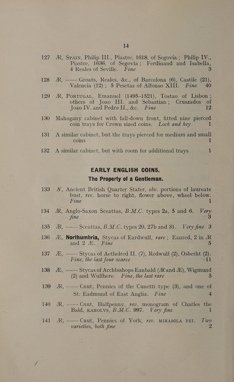 128 129 130 131 132 133 134 135 136 137 138 139 140 141 14 AR, SPAIN, Philip III., Piastre, 1618, of Segovia ; Philip IV., Piastre, 1636, of Segovia; Ferdinand and Isabella, 4 Reales of Seville. Fine 3 /R, —— Groats, Reales, &amp;c., of Barcelona (6), Castile (21), Valencia (12); 5 Pesetas of Alfonso XIII. Fine 40 AR, PorTuGAL, Emanuel (1495-1521), Tostao of Lisbon ; others of Joao III. and Sebastian; Cruszados. of Joao IV. and Pedro II., &amp;c. Fine 12 Mahogany cabinet with fall-down front, fitted nine pierced coin trays for Crown sized coins. Lock and key 1 A similar cabinet, but the trays pierced for medium and small coins 1 A similar cabinet, but with room for additional trays 1 EARLY ENGLISH COINS. The Property of a Gentleman. A, Ancient British Quarter Stater, obv. portions of laureate bust, vev. horse to right, flower above, wheel below. Fine | 1 AR, Anglo-Saxon Sceattas, B.M.C. types 2a, 5 and 6. Very fine 3 AR, —— Sceattas, B.M.C. types 20, 27b and 31. Very fine 3 AZ, Northumbria, Stycas of Eardwulf, vave ; Eanred, 2 in A and 2 AL. Fine 5 JZ, —— Stycas of Aethelred II. (7), Redwulf (2), Osberht (2). Fine, the last four scarce oo 2 Ai, —— Stycas of Archbishops Eanbald (AX and A#), ieee (2) and Wulfhere. Fine, the last rare AX, —-— Cnut, Pennies of the Cunetti type (3), and one of St. Eadmund of East Anglia. Fine 4 AX, ——Cnut, Halfpenny, rev. monogram of Charles the Bald, KAROLVS, B.M.C. 997. Very fine AR, ——Cnut; Pennies of York, vev. MIRABILA FEI. J wo
