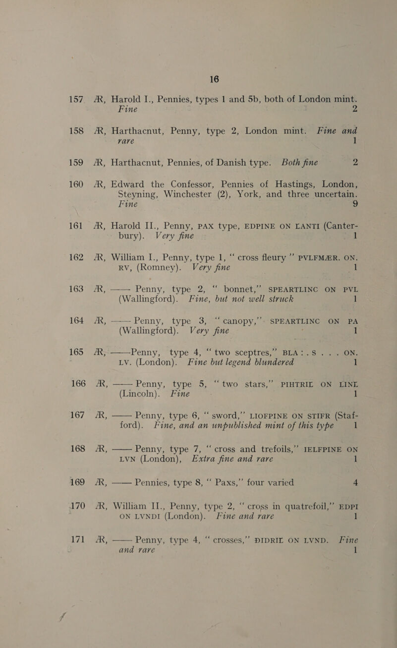 157 164 165 166 167 168 169 170 171 ~ R, - B - 16 Harold I., Pennies, types 1 and 5b, both of London mint. Fine 2 Harthacnut, Penny, type 2, London mint. Fine and rare 1 Harthacnut, Pennies, of Danish type. Both fine 2 Edward the Confessor, Pennies of Hastings, London, Steyning, Winchester (2), York, and three uncertain. Fine 2 Harold II., Penny, pAX type, EDPINE ON LANTI (Canter- bury). Very fine eal William I., Penny, type 1, “ cross fleury ’’ PVLFMAR. ON. RV, (Romney). Very fine nd —— Penny, type 2, “ bonnet,’ SPEARTLINC ON PVL (Wallingford). Fine, but not well struck 1 —— Penny, type 3,” canopy, «SPEARTLING soneea  (Wallingford). Very fine 1 —Penny, type 4, “two sceptres,’ BLA:.S ... ON. LV. (London). Fine but legend blundered 1  Penny, type 5, “two stars, PIMTRID G5 eee (Lincoln). Fine | 1  Penny, type 6, “ sword,’’ LIOFPINE ON STIFR (Staf- ford). Fine, and an unpublished mint of this type 1 ”? Penny, type 7, “cross and trefoils,’’ IELFPINE ON LVN (London), £xtra fine and rare 1   Pennies, type 8, “ Paxs,”’ four varied 4 ‘ William II., Penny, type 2, “ cross in quatrefoil,”’ EDPI ON LVNDI (London). Sine and rare 1 ,  Penny, type 4, “ crosses,’’ DIDRIL ON LVND. Fine and rare l