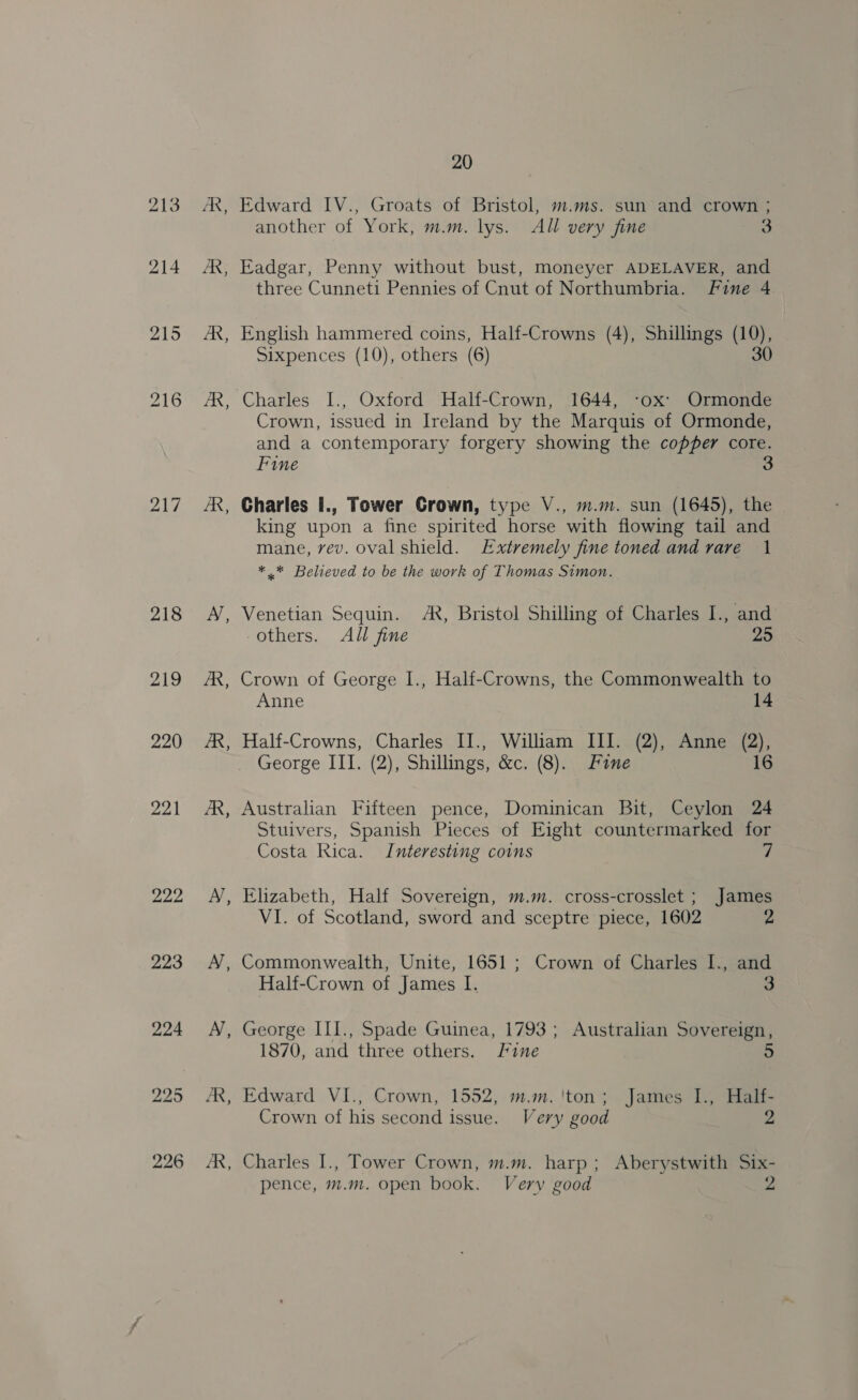 213 214 215 217 218 219 220 221 222 223 - ~ ~~ ~~ B - B B = - Es 20 Edward IV., Groats of Bristol, m.ms. sun and crown ; another of York, m.m. lys. All very fine 3 Eadgar, Penny without bust, moneyer ADELAVER, and three Cunneti Pennies of Cnut of Northumbria. Fine 4 English hammered coins, Half-Crowns (4), Shillings (10), Sixpences (10), others (6) 30 Crown, issued in Ireland by the Marquis of Ormonde, and a contemporary forgery showing the copper core. Fine Charles I., Tower Crown, type V., m.m. sun (1645), the king upon a fine spirited horse with flowing tail and mane, vev. oval shield. Extremely fine toned and rare 1 * * Believed to be the work of Thomas Simon. Venetian Sequin. AR, Bristol Shilling of Charles I., and others. All fine 25 Crown of George I., Half-Crowns, the Commonwealth to Anne 14 Half-Crowns, Charles II., William III. (2), Anne (2), George III. (2), Shillings, &amp;c. (8). Fane 16 Australian Fifteen pence, Dominican Bit, Ceylon 24 Stuivers, Spanish Pieces of Eight countermarked for Costa Rica. Interesting coins ’ Elizabeth, Half Sovereign, m.m. cross-crosslet ; James VI. of Scotland, sword and sceptre piece, 1602 z Commonwealth, Unite, 1651 ; Crown of Charles I., and Half-Crown of James I. 3 George III., Spade Guinea, 1793 ; Australian Sovereign, 1870, and three others. Fine 5 Edward VI., Crown, 1552, m.m.'ton; James I., Half- Crown of his second issue. Very good 2 Charles I., Tower Crown, m.m. harp; Aberystwith Six- pence, m.m. open book. Very good 2
