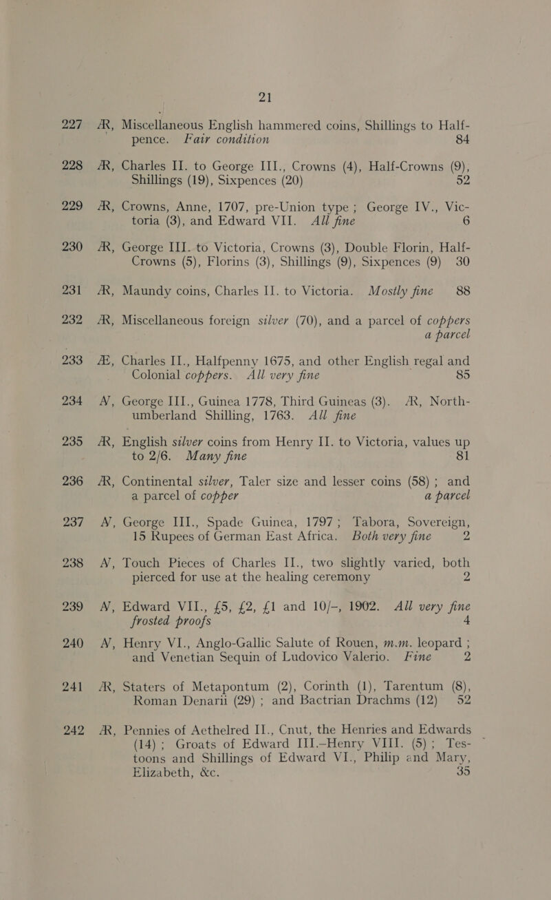 227 228 229 230 242 BB - fe Miscellaneous English hammered coins, Shillings to Half- pence. Fair condition 84 Charles II. to George HI., Crowns (4), Half-Crowns (9), Shillings (19), Sixpences (20) 52 Crowns, Anne, 1707, pre-Union type ; George IV., Vic- toria (3), and Edward VII. All fine 6 George III. to Victoria, Crowns (3), Double Florin, Half- Crowns (5), Florins (3), Shillings (9), Sixpences (9) 30 Maundy coins, Charles IJ. to Victoria. Mostly fine 88 Miscellaneous foreign silver (70), and a parcel of coppers a parcel Charles II., Halfpenny 1675, and other English regal and Colonial coppers. All very fine 85 George III., Guinea 1778, Third Guineas (3). AX, North- umberland Shilling, 1763. All fine English szlver coins from Henry II. to Victoria, values up to 2/6. Many fine 81 Continental silver, Taler size and lesser coins (58) ; and a parcel of copper a parcel 15 Rupees of German East Africa. Both very fine 2 Touch Pieces of Charles II., two slightly varied, both pierced for use at the healing ceremony 2 Edward VII., £5, £2, £1 and 10/-, 1902. All very fine frosted proofs 4 Henry VI., Anglo-Gallic Salute of Rouen, m.m. leopard ; and Venetian Sequin of Ludovico Valerio. Fine 2 Roman Denaru (29) ; and Bactrian Drachms (12) 52 Pennies of Aethelred II., Cnut, the Henries and Edwards i). (Groats of Edward Ill -Henry VIL iap Tes- toons and Shillings of Edward VI., Philip and Mary, Elizabeth, &amp;c. 35