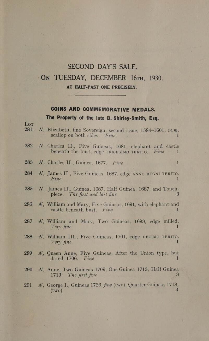 Lot 281 282 283 284 285 286 287 288 289 290 291 SECOND DAY'S SALE. AT HALF-PAST ONE PRECISELY. COINS AND COMMEMORATIVE MEDALS. The Property of the late B. Shirley-Smith, Esq. A’, Elizabeth, fine Sovereign, second issue, 1584-1601, m.m. scallop on both sides. Fine 1 A’, Charles II., Five Guineas, 1681, elephant and castle beneath the bust, edge TRICESIMO TERTIO. Fine 1 A’, Charles II., Guinea, 1677. Fine 1 A’, James II., Five Guineas, 1687, edge ANNO REGNI TERTIO. Fine 1 A’, James IJ., Guinea, 1687, Half Guinea, 1687, and Touch- piece. The first and last fine 3 A’, William and Mary, Five Guineas, 1691, with elephant oe castle beneath bust. Fine A, William and Mary, Two Guineas, 1693, edge milled. Very fine 1 A’, William IIIJ., Five Guineas, 1701, edge DECIMO TERTIO. Very fine I A’, Queen Anne, Five Guineas, After the Union type, but dated 1706. Fine 1 A’, Anne, Two Guineas 1709, One Guinea 1713, Half Guinea 1713. The first fine 3 A’, George I, Guineas 1726, fine (two), Quarter Guineas 1718, (two) 4