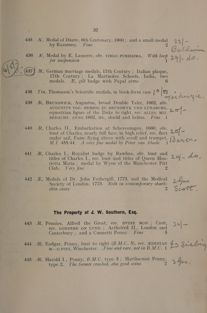 37 435 A, Medal oi Dante, 6th Centenary, 1900; andasmall medal 92} — by Rasumny. Fine 2. ates LO at ddiarron, Medal by E. Lasserre, obv. VIRGO PURISSIMA. With loop nw} |} » ~ for suspension Leeaues German marriage medals, 17th Century ; Italian plaque, 17th Century; La Martiniére Schools, India, two medals. AZ, gilt badge with Papal arms 6  438 Tin, Thomason’s Scientific medals, in book-form case l © ole ver z AY, te Pity Kh, 439 AX, BRUNSWICK, Augustus, broad Double Taler, 1662, obv.. AUGUSTUS VGG. HERZOG ZU BRUNSWYK UND LUNABURG, equestrian figure of the Duke to right, vev. ALLES. MIT. BEDACHT. ANNO 1662, HS., shield and helms. Fine 1 440 AR, Charles IJ., Embarkation at Scheveningen, 1660, obv. bust of Charles, nearly full face, in high relief, vev. fleet LO} = under sail, Fame flying above with scroll and trumpet, (3 PV» M.I. 455/44. A very fine medal by Peter van Abeele 1'~ ~~~ 441 AX, Charles I., Royalist badge by Rawlins, obv. bust and titles of Charles I., vev. bust and titles of Queen Hen- rietta Maria ; medal by Wyon‘of the Manchester Pitt Club, Very fine 2 20} — Lo. 442 ZB, Medals of Dr. John Fothergill, 1773, and the Medical ye ae Society of London, 1773. Both in contemporary shark- ; skin cases 2 Scat, The Property of J. W. Southern, Esq. 443 AR, Pennies, Alfred the Great, rev. DVDIE MON.; Cnut, 2%.) _ vyev. GODDERE ON LVND.; Aethelred IJ., London and ~ | Canterbury ; and a Cunnetti Penny. Fie © 5 444 JR, Eadgar, Penny, bust to night (B.M.C. 5), rev. HDESTAN 4 M—o PINT, Winchester. ~ Fine and rare, notin B.M.C. 1 &amp; 445 JR, Harold I., Penny, B.M.C. type 5; Harthacnut Penny, 2, Gy.