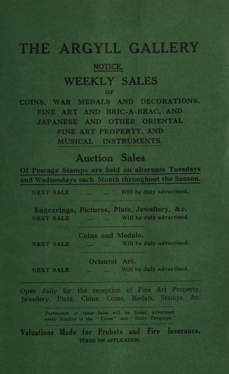 - THE ARGYLL GALLERY ao | NOTICE WEEKLY SALES. ie Soe s OF ee wok COINS, “WAR ‘MEDALS AND DECORATIONS, _ FINE ART AND BRIC-A-BRAC, AND ee ANESe AND OTHER ORIENTAL FINE ART PROPERTY, AND MUSICAL INSTRUMENT S. ‘Auction Sales.     et Ain Wil be duly advertised. hvearinge: Pictures, Plate, joa lev. Ke. NEXT SALE ae eet cS Will be cree advertised. or oins Sal Modals: = “NEXT SALE Be oe WH Be © daly advertised. sm ie 4 Sie Nina me ae Oriental Art. Se : ea NEXT SALE ae - oS es. Will be any advertised.  = Open ana 3 ‘he: ‘reception of Fine Art Property, cendiey, Plate, China, ‘Coins, Medals, Pa ule &amp;C.  re Particulars of ‘these Sales will be tenn “advertised ne every Monday in the  Times ” and ‘ Daily Teleereph  - Valuations Made for eshate and ee Insurance. Ae eae TERMS ON APPLICATION.