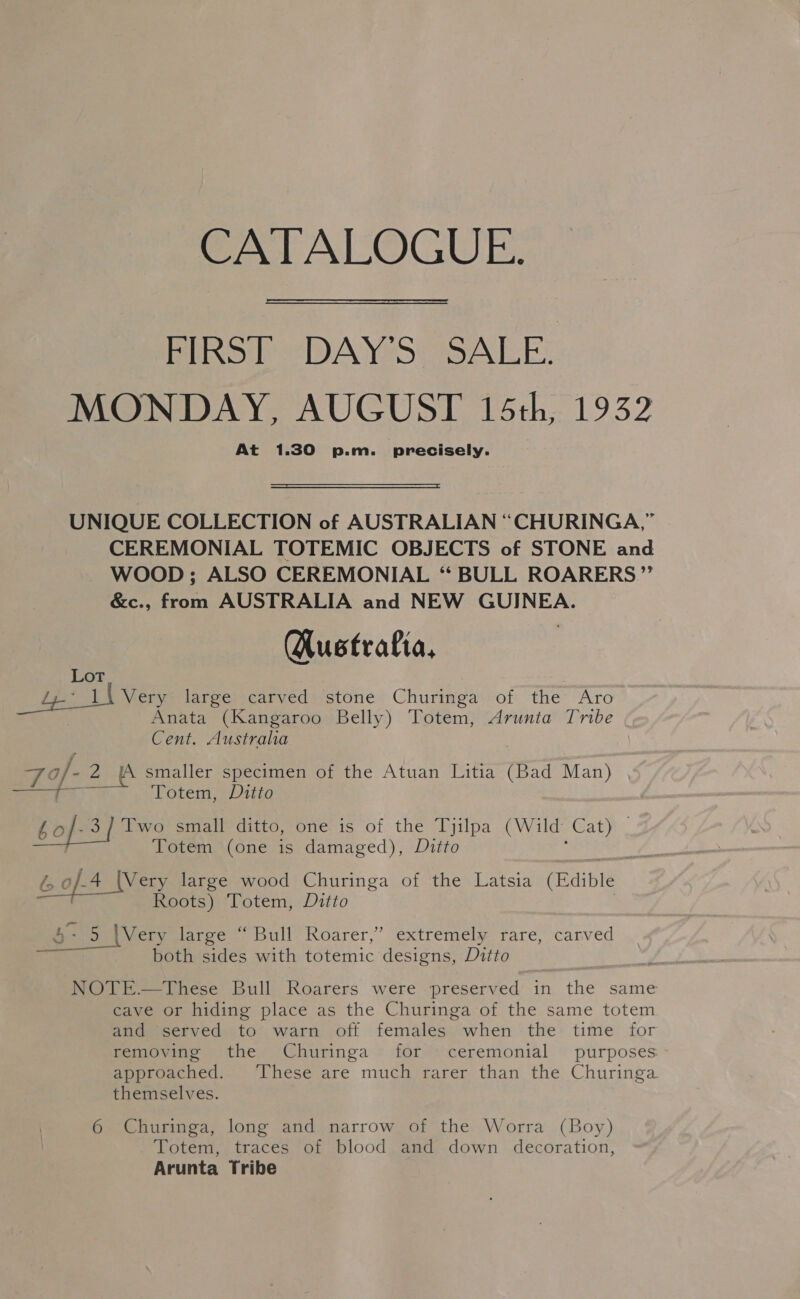 CATALOGUE. Plo ee DAYeor SALE: MONDAY, AUGUST 15th, 1932 At 1.30 p.m. precisely.  UNIQUE COLLECTION of AUSTRALIAN “CHURINGA,” CEREMONIAL TOTEMIC OBJECTS of STONE and WOOD; ALSO CEREMONIAL “ BULL ROARERS”’ &amp;c., from AUSTRALIA and NEW GUINEA. (Austrafia, Ae AL Vers large carved stone Churinga of the Aro , Anata (Kangaroo Belly) Totem, Arunta Tribe Cent. Australia TY 4 f- -2 jA smaller specimen of the Atuan Litia (Bad Man) ae i Totem, Ditto bo .3] Two small ditto, one is of the Tyjilpa (Wild Gate Totem (one is damaged), Ditto ls 0 9.4 _ (Very large wood Churinga of the Latsia (Edible Roots) Totem, Ditto &amp;- 5 |Very large “ Bull Roarer,’ extremely rare, carved both sides with totemic designs, Ditto  NOTE.—These Bull Roarers were preserved in the same cave or hiding place as the Churinga of the same totem and served to warn off females when the time for removing the Churinga for ceremonial purposes approached. These are much rarer than the Churinga themselves. 6 Churinga, long and narrow of the Worra (Boy) Totem, traces of blood and down decoration, Arunta Tribe