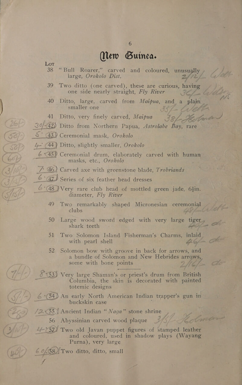 Mew Guinea. Lot 39 Two ditto (one carved), these are curious, having one side nearly straight, Fly River ICS smaller one oF A Ate 4\_ iitto, very nniely. earved. Marpua IeZ 7 Key 3of/G 42) Ditto from Northern Papua, Astrolabe Bae rare 5 (43.) Ceremonial mask, Orokolo erererreerr erences ag P 4-44) Ditto, slightly smaller, Orokolo masks, etc., Orokolo ve 46) Carved axe with greenstone blade, Trobriands wars, Series of six feather head dresses 6 ‘48 }Very rare club head of mottled green jade, 6$in. i diameter, Fly River 49 Two remarkably shaped Micronesian corn a clubs shark teeth on 51 Two Solomon Island Fisherman’s: Charms, inlaid 52 Solomon bow with groove in back for arrows, and some with bone points V6 / %53} Very large Shaman’s or priest’s drum from British Columbia: the skin is decorated with painted totemic designs ‘G4 An early North American Indian trapper’s gun in buckskin case AG | Ancient Indian “ Naga” stone shrine 56 Abyssinian carved wood plaque (Megs 1a9) | Two old Javan puppet figures of stamped leather and coloured, used in shadow plays (Wayang Purna), very large A 0f531 Two ditto, ditto, small fp p fil C S