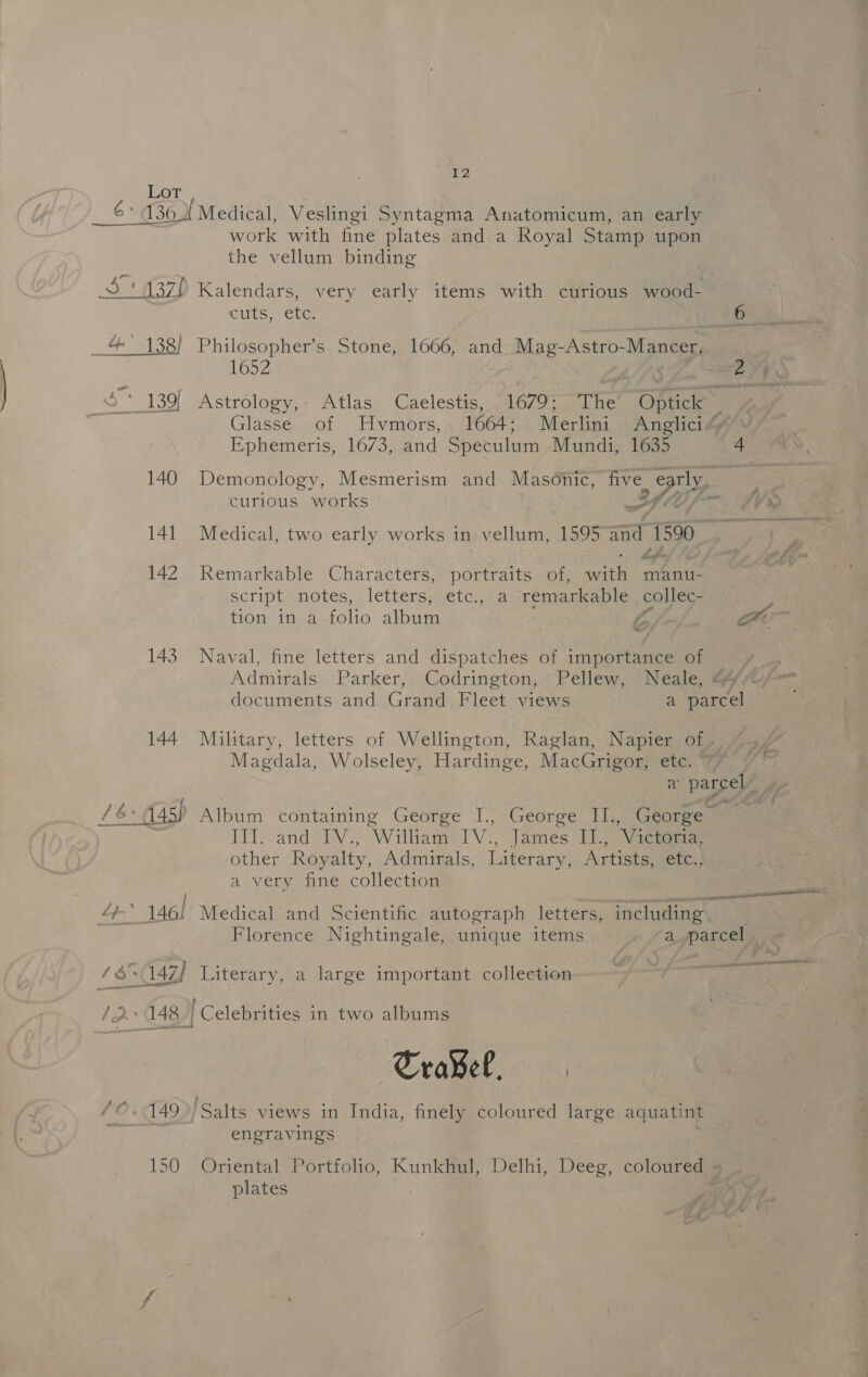 Lot 2 1360[ Medical, Veslingi Syntagma Anatomicum, an early work with fine plates and a Royal Stamp upon the vellum binding sea ; , : é ‘ 3 ! 137) Kalendars, very early items with curious wood- CUTS, CUG. = aa 4 138) Philosopher’s Stone, 1666, and Mag- ~Astro- Manter, 1652 ae oP ee 139) Astrology, Atlas Caelestis, 1679: The ae = ep Glasse of Hvmors, 1664; Merlini Anglici“” Ephemeris, 1673, and Speculum Mundi, 1635 A 140 Demonology, Mesmerism and Masonic, five pry curious works Bf, “SVs 141 Medical, two early works in vellum, “1595 ial 1590. &lt;4 btn i off 4 142 Remarkable Characters, pontine of, wah manu- script notes, letters; ¢€tc.,.a ‘remarkable collec- tion in a folio album A oe 143 Naval, fine letters and dispatches of importance of Admirals Parker, Codrington, Pellew, Neale, 4 documents and Grand Fleet views a jaa 144 Military, letters of Wellington, Raglan, Napier of Magdala, Wolseley, Hardinge, MacGrigor, ete. av parcel ay 16 145) Aipum containing George J.;~George. Tl, Geonees LEP and eas Williaa IV. James ITs ‘Victoria, other Royalty, Admirals, Literary, Artists, ete. a very fine collection eA AT 4t * 146! Medical and Scientific autograph letters, including Florence Nightingale, unique items a_,parcel ee ee ae 6$~147) Literary, a large important collection 2 148 | Celebrities in two albums TraBel, ©.149&gt;/Salts views in India, finely coloured large aquatint engravings 150 Oriental Portfolio, Kunkhul, Delhi, Deeg, coloured - plates o7/