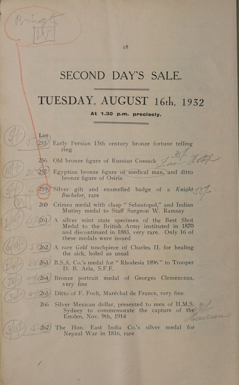 At 1.30 p.m. precisely.   i Lot | (255) Early Persian 15th century bronze fortune telling ring ae 256 Old bronze figure of Russian Cossack eo rey LEA bronze figure of Osiris Bachelor, rare 260 Crimea medal with clasp “Sebastopol,” and Indian | Mutiny medal to Staff Surgeon W. Ramsay Zol/ A silver mint state specimen of the Best Shot Medal to the British Army instituted in 1870 and discontinued in 1883, very rare. Only 16 of these medals were issued 262) A rare. Gold touchpiece of, Charles (i for healing the sick, holed as usual 263) B.S.A. Co.’s medal for “ Rhodesia 1896” to ‘Trooper ID Br cries >. bie 264/ Bronze portrait medal of Georges Clemenceau, A very fine 266 Silver Mexican dollar, presented to men of H.M.S. Emden, Nov. 9th, 1914 Nepaul War in 1816, rare VL, L; ae
