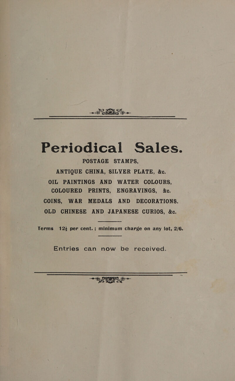 Periodical Sales. POSTAGE STAMPS, ANTIQUE CHINA, SILYER PLATE, &amp;c. OIL PAINTINGS AND WATER COLOURS, COLOURED PRINTS, ENGRAYINGS, ide. COINS, WAR MEDALS AND DECORATIONS. OLD CHINESE AND JAPANESE CURIOS, &amp;c. Terms 123 per cent.; minimum charge on any lot, 2/6. Entries can now be received,  eo