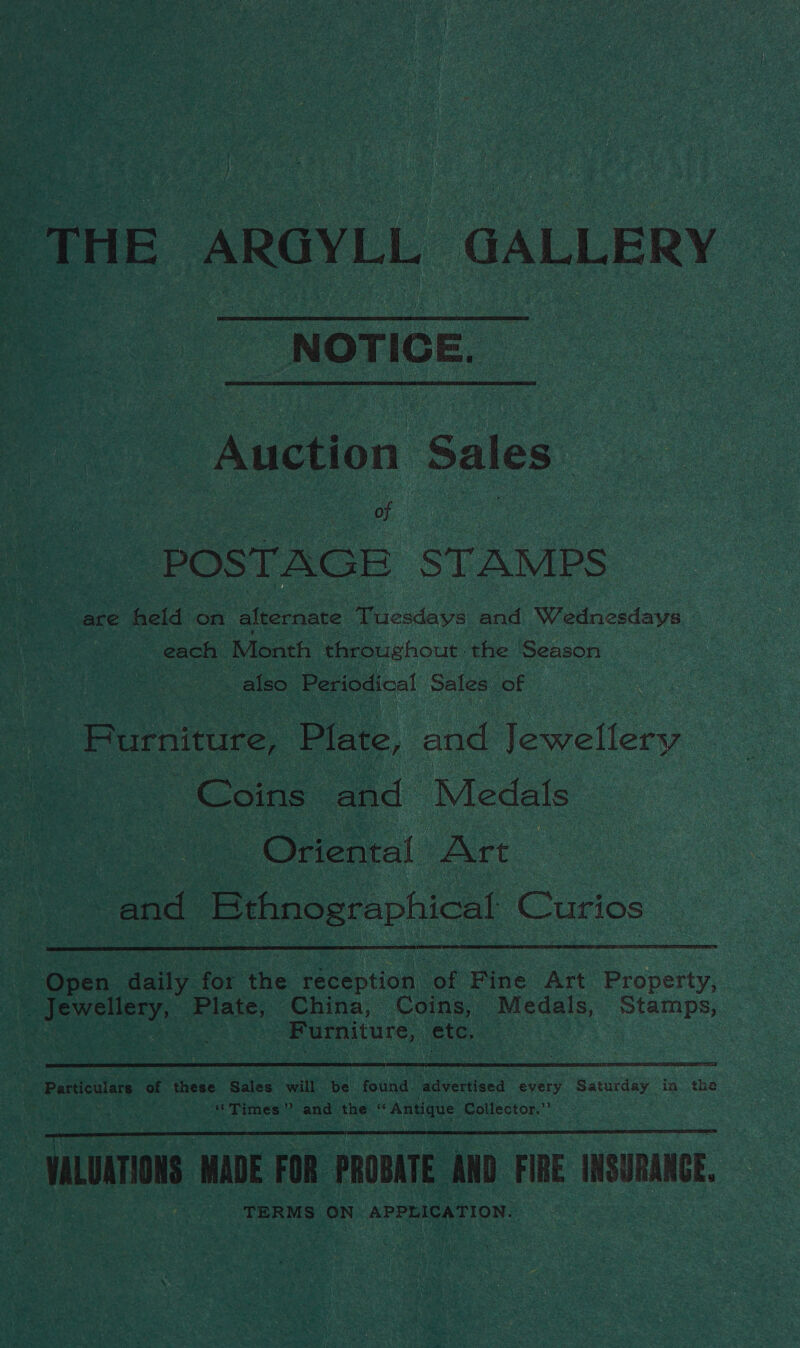 % THE ARGYLL GALLERY NOTICE. Auction Sales ) of POSTAGE STAMPS are held on alkernare Dewey and Wednesdays each Month throughout | the Season | also Periodical Sales of Furniture, Plate, and Jewellery Coins and Medats | Oriental Art . and Bthnographical Curios  | open daily for the eee adian of Pie Art Property, _ Jewellery, A China, Coins, Medals, Stamps, ea Furniture, etc. ) Particulars of these Sales will be found advertised every SAR GRY, in: the ‘Times” and the ‘ ‘Antique Coilector.”’ VALUATIONS MADE FOR PROBATE AND FIRE INSURANCE, TERMS ON APPLICATION. | 