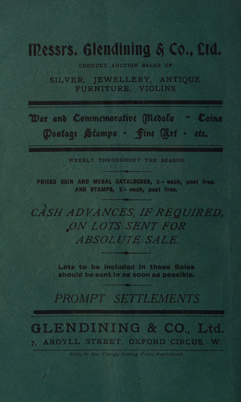 Messrs. Glendining 5 Co. cra. CONDUCT AUCTION SALES ‘OF SILVER, JEWELLERY, “ANTIQUE hon , FURNITURE, VIOLINS Bn  War and Commence a . Coins a des: nr . st Get - : tte, =   PRICED ‘COIN AND MEDAL CATALOGUES, 2/= ‘eaoh, post frome : : ee AND STAMPS, a ee pert free.  _ CASH ADVA NCES. if REQL UIRED, > ON LOTS SENT FOR ABSOL UTE SALE.  Lote to be Inotuded In these: ‘Suick should be sent in as soon as er  PROM PT SE TTLEMEN Be i i 3 , 4 | ; GLENDINING &amp; co, Ltd. 7 7, ARGYLL STREET, OXFORD CIRCUS, Ww. Pardy &amp;» Son, Triangle Printing W orks, Bournemouth, aoa 
