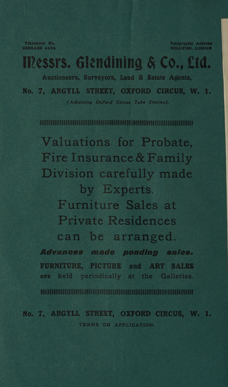 Telephone No. Telegraphic Address GERRARD 4424 NULLIFIED, LONDON IRessrs. Glendining &amp; Co., £td. Auctioneers, Surveyors, Land &amp; Estate Agents,  No. 7, ARGYLL STREET, OXFORD CIRCUS, W. 1. (Adjoining Oxford Circus’ Tube Station). MMe Valuations for Probate, Fire Insurance &amp; Family Division carefully made by Experts. Furniture Sales at Private Residences can be arranged. Advances made pending saies. FURNITURE, PICTURE and ART SALES are held periodically at the Galleries. — PHAUEUDAQUOUAYELOTEGEEEADOAAEALEEU ETON A PEEIUEAEEELOELTADEEEGECEAUEE ORAL EEUU No. 7, ARGYLL STREET, OXFORD CIRCUS, W. 1. TERMS ON APPLICATION.