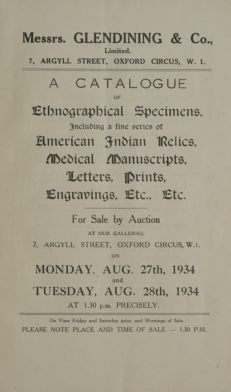 Messrs. GLENDINING &amp; Co. Limited. 7, ARGYLL STREET, OXFORD CIRCUS, W. 1. A CATALOGUE OF Ethnograpbical Specimens, Sncluding a fine series of Almevican Fndian ‘Relics, Medical Manuscripts, Letters, [Pvints, Lngravings, Ltc., te.  For Sale by Auction AT OUR GALLERIES, Peano yee STREET, OXFORD CIRCUS, W.1. ON MONDAY, AUG. 27th, 1934 and TUESDAY, AUG. 28th, 1934 Pe OU: pe Wwe lo tied ee On View Friday and Saturday prior, and Mornings of Sale. PLEASE NOTE PLACE AND TIME OF SALE — 1.30 P.M.