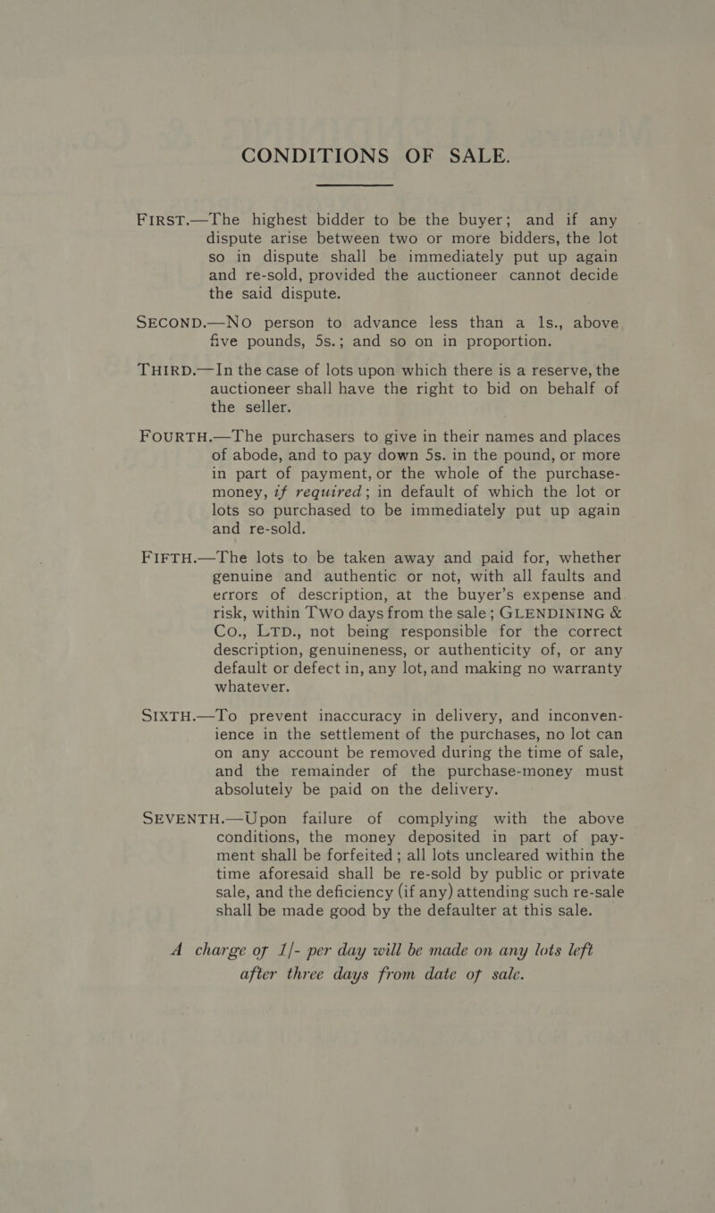 CONDITIONS OF SALE. First.—The highest bidder to be the buyer; and if any dispute arise between two or more bidders, the lot so in dispute shall be immediately put up again and re-sold, provided the auctioneer cannot decide the said dispute. SECOND.—NO person to advance less than a ls., above five pounds, 5s.; and so on in proportion. THIRD.—In the case of lots upon which there is a reserve, the auctioneer shall have the right to bid on behalf of the seller. FOURTH.—The purchasers to give in their names and places of abode, and to pay down 5s. in the pound, or more in part of payment, or the whole of the purchase- money, z7f required; in default of which the lot or lots so purchased to be immediately put up again and re-sold. FIFTH.—The lots to be taken away and paid for, whether genuine and authentic or not, with all faults and ecrors of description, at the buyer’s expense and. risk, within Two days from the sale; GLENDINING &amp; Co., LTD., not being responsible for the correct description, genuineness, or authenticity of, or any default or defect in, any lot,and making no warranty whatever. SIXTH.—To prevent inaccuracy in delivery, and inconven- ience in the settlement of the purchases, no lot can on any account be removed during the time of sale, and the remainder of the purchase-money must absolutely be paid on the delivery. SEVENTH.—Upon failure of complying with the above conditions, the money deposited in part of pay- ment shall be forfeited; all lots uncleared within the time aforesaid shall be re-sold by public or private sale, and the deficiency (if any) attending such re-sale shall be made good by the defaulter at this sale. _ A charge of 1/- per day will be made on any lots left after three days from date of sale.