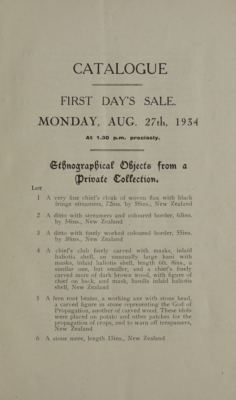 CATALOGUE FIRST DAY'S SALE. MONDAY, AUG. 27th, 1934 At 1.30 p.m. precisely.  EtBnograpBical Objects from a Private Collection, Lor 1 <A very fine chief’s cloak of woven flax with black fringe streamers, 72ins. by 58ins., New Zealand 2 A ditto with streamers and coloured border, 63ins. by 54ins., New Zealand 3 A ditto with finely worked coloured border, 55ins. by 38ins., New Zealand 4 A chief’s club finely carved with masks, inlaid haliotis shell, an unusually large hani with masks, inlaid haliotis shell, length 6ft. 8ins., a similar one, but smaller, and a chief’s finely carved mere of dark brown wood, with figure of chief on back, and mask, handle inlaid haliotis shell, New Zealand 5 <A fern root beater, a working axe with stone head, a carved figure in stone representing the God of Propagation, another of carved wood. These idols were placed on potato and other patches for the propagation of crops, and to warn off trespassers, New Zealand 6 A stone mere, length l5ins., New Zealand