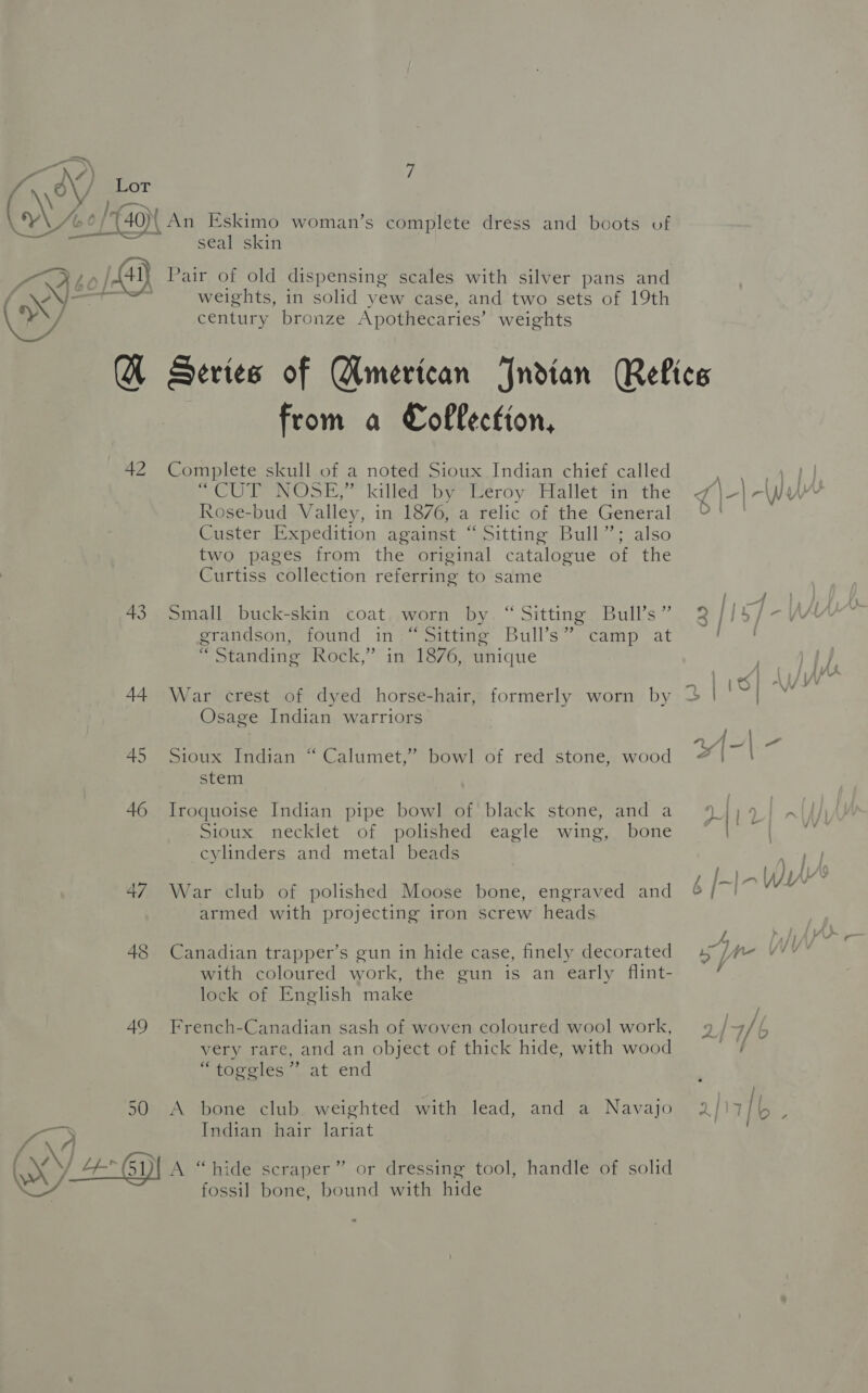 a os) /) i) \o / Lor AVAL GPS mm bp 6 {40 An Eskimo woman’s complete dress and boots of be seal skin SOLO! [Aay} Pair of old dispensing scales with silver pans and | —t weights, in solid yew case, and two sets of 19th eV ay century bronze Apothecaries’ weights Q Series of Wmerican Jndian Relics from a Collection, 42 Complete skull of a noted Sioux Indian chief called COIN Sh killeatby meroy” talletvin= the Rose-bud Valley, in 1876, a relic of the General Custer Expedition against “Sitting Bull”; also two pages from the original catalogue of the Curtiss collection referring to same grandson, found in “Sitting Bull’s” camp at “Standing Rock,” in 1876, unique . &lt;_ | 44 War crest of dyed horse-hair, formerly worn by | Osage Indian warriors 45 Sioux Indian “ Calumet,” bowl of red stone, wood stem 46 Iroquoise Indian pipe bowl of black stone, and a Sioux necklet of polished eagle wing, bone cylinders and metal beads 47 War club of polished Moose bone, engraved and armed with projecting iron screw heads 48 Canadian trapper’s gun in hide case, finely decorated 47, with coloured work, the gun is an early flint- lock of English make 49 French-Canadian sash of woven coloured wool work, very rare, and an object of thick hide, with wood aoe oles ..at.end 50 A bone club weighted with lead, and a Navajo 2/17 — Indian hair lariat Srna | XY 4-(51)| A “hide scraper” or dressing tool, handle of solid fossil bone, bound with hide