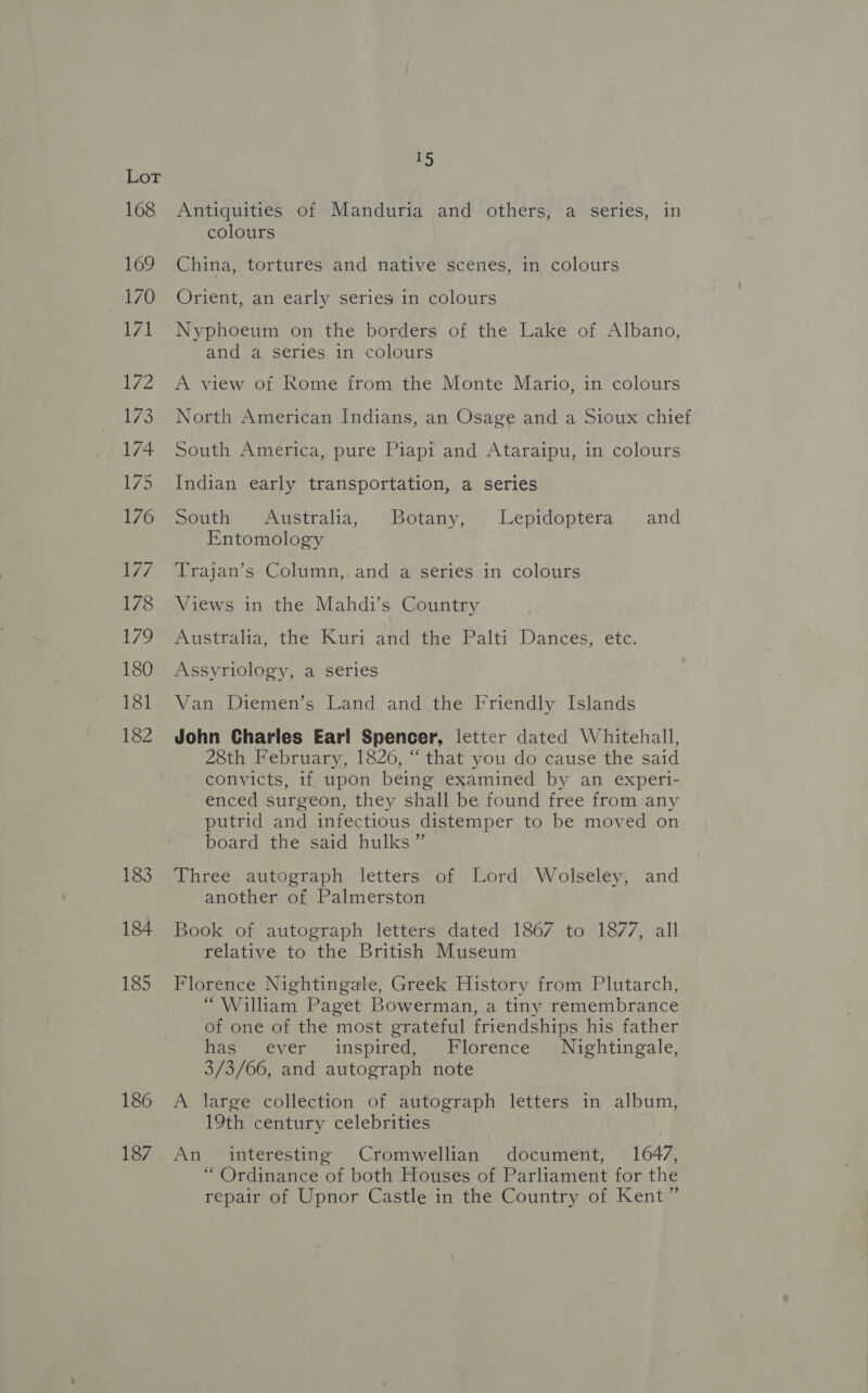 168 169 170 LAL 172 173 174 175 176 177 178 1/9 180 181 182 183 184 185 186 187 5, Antiquities of Manduria and others, a series, in colours China, tortures and native scenes, in colours Orient, an early series in colours Nyphoeum on the borders of the Lake of Albano, and a series in colours A view of Rome from the Monte Mario, in colours North American Indians, an Osage and a Sioux chief South America, pure Piapi and Ataraipu, in colours Indian early transportation, a series South Australia, Botany, Lepidoptera and Entomology Trajan’s Column, and a series in colours Views in the Mahdi’s Country Australia, the Kuri and the Palti Dances, etc. Assyriology, a series Van Diemen’s Land and the Friendly Islands John Charles Earl Spencer, letter dated Whitehall, 28th February, 1826, “ that you do cause the said convicts, if upon being examined by an experi- enced surgeon, they shall be found free from any putrid and infectious distemper to be moved on board the said hulks ” Three autograph letters of Lord Wolseley, and another of Palmerston Book of autograph letters dated 1867 to 1877, all relative to the British Museum Florence Nightingale, Greek History from Plutarch, “William Paget Bowerman, a tiny remembrance of one of the most grateful friendships his father has ever inspired, Florence Nightingale, 3/3/66, and autograph note A large collection of autograph letters in album, 19th century celebrities An interesting Cromwellian document, 1647, “ Ordinance of both Houses of Parliament for the repair of Upnor Castle in the Country of Kent”