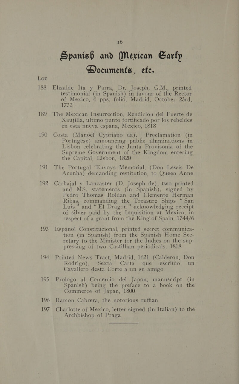 188 189 190 191 AZ 193 194 16 Spanish and Mexican Early Cocuments, ¢fc. Elizalde Ita y Parra, Dr. Joseph, G.M., printed testimonial (in Spanish) in favour of the Rector of Mexico, 6 pps. folio, Madrid, October 23rd, 1732 ! The Mexican Insurrection, Rendicion del Fuerte de Xaujilla, ultimo punto fortificado por los rebeldes en esta nueva espana, Mexico, 1818 Costa (Manoel Cypriano da). Proclamation (in Portugese) announcing public illuminations in Lisbon celebrating the Junta Provisonia of the Supreme Government of the Kingdom entering the Capital, Lisbon, 1820 The Portugal “Envoys Memorial, (Don Lewis De Acunha) demanding restitution, to Queen Anne Carbajal y Lancaster (D. Joseph de), two printed and MS. statements (in Spanish), signed by Pedro Thomas Roldan and Clemente Herman Ribas, commanding the Treasure Ships “San Luis” and “ El Dragon” acknowledging receipt of silver paid by the Inquisition at Mexico, in respect of a grant from the King of Spain, 1744/6 Espanol Constitucional, printed secret communica- tion (in Spanish) from the Spanish Home Sec- retary to the Minister for the Indies on the sup- pressing of two Castillian periodicals, 1818 Printed News Tract, Madrid, 1621 (Calderon, Don Rodrigo), Sexta Carta que escritio wun Cavallero desta Corte a un su amigo Prologo al Cemercio del Japon, manuscript (in Spanish) being the preface to a book on the Commerce of Japan, 1800 Ramon Cabrera, the notorious ruffan Charlotte of Mexico, letter signed (in Italian) to the Archbishop of Praga